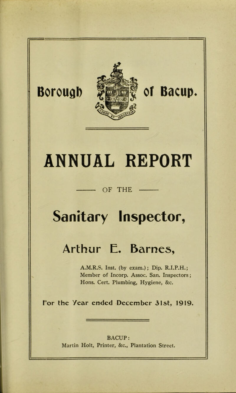 BorougD ANNUAL REPORT OF THE Sanitary Inspector, Arthur E. Barnes, A.M.R.S. Inst, (by exam.); Dip. R.I.P.H.; Member of Incorp. Assoc. San. Inspectors; Hons. Cert. Plumbing, Hygiene, &c. For the Year ended December 31st, 1919. BACUP: Martin Holt, Printer, &c.. Plantation Street.