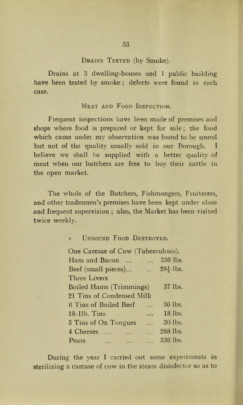 Drains Tested (by Smoke). Drains at 3 dwelling-houses and 1 public building have been tested by smoke ; defects were found in each case. Meat and Food Inspection. Frequent inspections have been made of premises and shops where food is prepared or kept for sale ; the food which came under my observation was found to be sound but not of the quality usually sold in our Borough. I believe we shall be supplied with a better quality of meat when our butchers are free to buy their cattle in the open market. The whole of the Butchers, Fishmongers, Fruiterers, and other tradesmen’s premises have been kept under close and frequent supervision ; also, the Market has been visited twice weekly. » Unsound Food Destroyed. One Carcase of Cow (Tuberculosis). Ham and Bacon ... 336 lbs. Beef (small pieces)... Three Livers 28i lbs. Boiled Hams (Trimmings) 21 Tins of Condensed Milk 37 lbs. 6 Tins of Boiled Beef 36 lbs. 18-llb. Tins 18 lbs. 5 Tins of Ox Tongues 30 lbs. 4 Cheeses ... 288 lbs. Pears 336 lbs. During the year I carried out some experiments in sterilizing a carcase of cow in the steam disinfector so as to