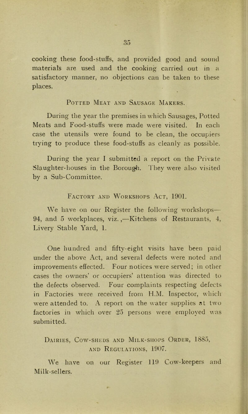cooking these food-stuiTs, and provided good and sound materials are used and the cooking carried out in a satisfactory manner, no objections can be taken to these places. Potted Meat and Sausage Makers. During the year the premises in which Sausages, Potted Meats and Food-stuffs were made were visited. In each case the utensils were found to be clean, the occupiers trying to produce these food-stuffs as cleanly as possible. During the year I submitted a report on the Private Slaughter-houses in the Borougfi. 'They were also visited by a Sub-Committee. Factory and Workshops .A.ct, 1901. We have on our Register the following workshops— 94, and 5 workplaces, viz.,—Kitchens of Restaurants, 4, I..ivery Stable Yard, 1. One hundred and fifty-eight visits have been paid under the above Act, and several defects were noted and improvements effected. Four notices were served; in other cases the owners’ or occupiers’ attention was directed to the defects observed. Four complaints respecting defects in Factories were received from H.M. fnspector, which were attended to. A report on the water supplies at two factories in which over 25 persons were employed was submitted. Dairies, Cow-sheds and Milk-shops Order, 1885, AND Regulations, 1907. We have on our Register 119 Cow-keepers and Milk-sellers.