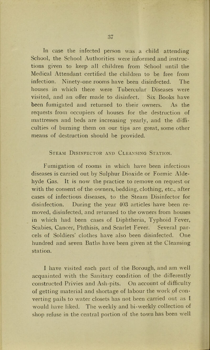 In case the infected person was a child attending School, the School Authorities were informed and instruc- tions given to keep all children from School until the Medical Attendant certified the children to be free from infection. Ninety-one rooms have been disinfected. The houses in which there were Tubercular Diseases were visited, and an offer made to disinfect. Six Books have been fumigated and returned to their owners. As the requests from occupiers of houses for the destruction of mattresses and beds are increasing yearly, and the diffi- culties of burning them on our tips are great, some other means of destruction should be provided. Steam Disinfector and Cleansing Station. Fumigation of rooms in which have been infectious diseases is carried out by Sulphur Dioxide or Formic Alde- hyde Gas. It is now^ the practice to remove on request or with the consent of the owners, bedding, clothing, etc., after cases of infectious diseases, to the Steam Disinfector for disinfection. During the year 403 articles have been re- moved, disinfected, and returned to the owners from houses in which had been cases of Diphtheria, Typhoid Fever, Scabies, Cancer, Phthisis, and Scarlet Fever. Several par- cels of Soldiers’ clothes have also been disinfected. One hundred and seven Baths have been given at the Cleansing station. I have visited each part of the Borough, and am well acquainted with the Sanitary condition of the dilTerently constructed Privies and Ash-pits. On account of difficulty of getting material and shortage of labour the work of con- verting pails to water closets has not been carried out as I would have liked. The weekly and bi-Aveekly collection of shop refuse in the central portion of the town has been well