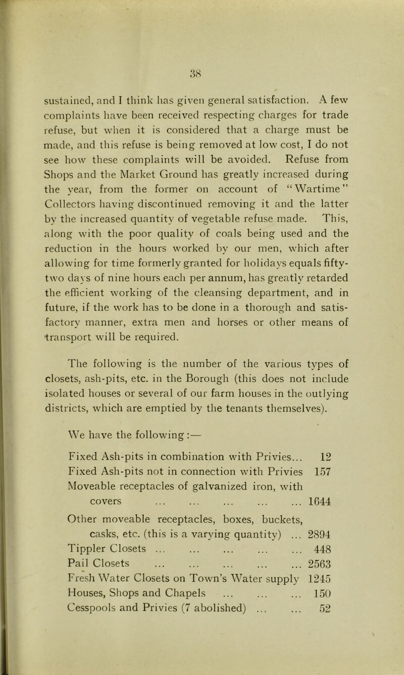 sustained, and I think has given general satisfaction. A few' complaints have been received respecting charges for trade refuse, but when it is considered that a charge must be made, and tliis refuse is being removed at low' cost, I do not see how these complaints will be avoided. Refuse from Shops and the Market Ground has greatly increased during the year, from the former on account of “Wartime” Collectors having discontinued removing it and the latter by the increased quantity of vegetable refuse made. This, along w'ith the poor quality of coals being used and the reduction in the hours w'orked by our men, which after allow’ing for time formerly granted for holidays equals fifty- tw'O days of nine hours each per annum, has greatly retarded the efficient w'orking of the cleansing department, and in future, if the work has to be done in a thorough and satis- factory manner, extra men and horses or other means of transport w'ill be required. The follow'ing is the number of the various types of closets, ash-pits, etc. in the Borough (this does not include isolated houses or several of our farm houses in the outlying districts, w'hich are emptied by the tenants themselves). We have the following :— Fixed Ash-pits in combination w'ith Privies... 12 Fixed Ash-pits not in connection w'ith Privies 157 Moveable receptacles of galvanized iron, with covers ... ... ... ... ... 1644 Other moveable receptacles, boxes, buckets, casks, etc. (this is a varying quantity) ... 2894 Tippler Closets ... ... ... ... ... 448 Pail Closets ... ... ... ... ... 2563 Fresh Water Closets on Town’s Water supply 1245 Houses, Shops and Chapels ... ... ... 150 Cesspools and Privies (7 abolished) ... ... 52