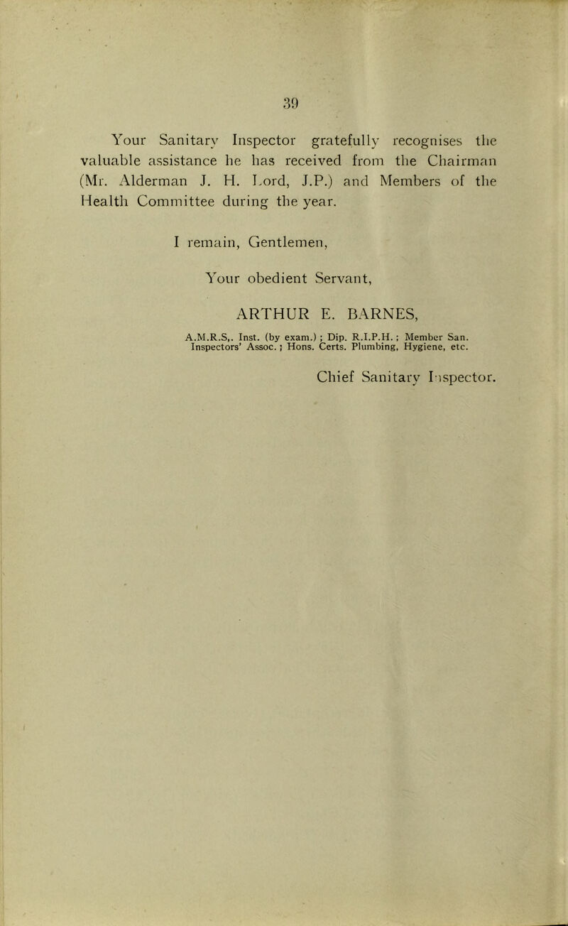 Your Sanitary Inspector gratefully recognises the valuable assistance he has received from the Chairman (Mr. Alderman J. H. Lord, J.P.) and Members of the Health Committee during the year. I remain, Gentlemen, Your obedient Servant, ARTHUR E. BARNES, A.M.R.S,. Inst, (by exam.) ; Dip. R.I.P.H. ; Member San. Inspectors’ Assoc.; Hons. Certs. Plumbing, Hygiene, etc. Chief Sanitaiy Inspector.