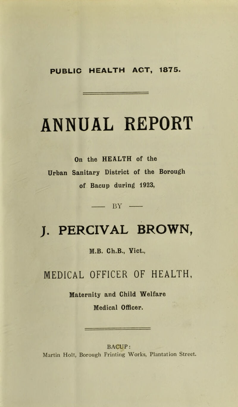 PUBLIC HEALTH ACT, 1875. ANNUAL REPORT On the HEALTH of the Urban Sanitary District of the Borough of Bacup during 1923, BY J. PERCIVAL BROWN, M.B. Ch.B., Yict., MEDICAL OFFICER OF HEALTH, Maternity and Child Welfare Medical OflBcer. BACUP: Martin Holt, Borough Printing Works, Plantation Street.