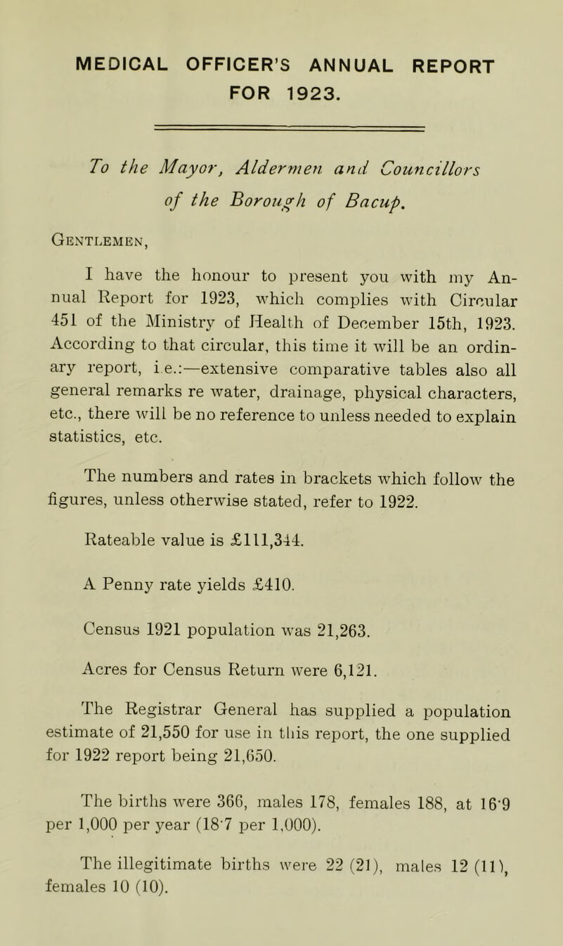 MEDICAL OFFICER’S ANNUAL REPORT FOR 1923. To the Mayor, Aldermen, and Councillors of the Borough of Bacuf. Gentlemen, I have the honour to present you with iny An- nual Report for 1923, which complies with Circular 451 of the Ministiy of Health of December 15th, 1923. According to that circular, this time it will be an ordin- ary report, i e.:—extensive comparative tables also all general remarks re water, drainage, physical characters, etc., there will be no reference to unless needed to explain statistics, etc. The numbers and rates in brackets Avhich follow the figures, unless otherwise stated, refer to 1922. Rateable value is £111,344. A Penny rate yields £410. Census 1921 population w'as 21,263. Acres for Census Return were 6,121. The Registrar General has supplied a population estimate of 21,550 for use in this report, the one supplied for 1922 report being 21,650. The births were 366, males 178, females 188, at 16’9 per 1,000 per year (18‘7 per 1,000). The illegitimate births were 22(21), males 12(11), females 10 (10).