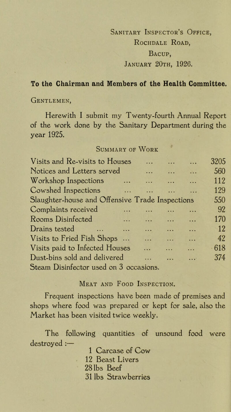 Sanitary Inspector’s Office, Rochdale Road, Bacup, January 20th, 1926. To the Chairman and Members of the Health Committee. Gentlemen, Herewith I submit my Twenty-fourth Annual Report of the work done by the Sanitary Department during the year 1925. Summary of Work Visits and Re-visits to Houses ... ... ... 3205 Notices and Letters served ... ... ... 560 Workshop Inspections ... 112 Cowshed Inspections ... ... ... ... 129 Slaughter-house and Offensive Trade Inspections 550 Complaints received ... ... ... ... 92 Rooms Disinfected ... ... ... ... 170 Drains tested ... ... ... ... ... 12 Visits to Fried Fish Shops ... ... ... ... 42 Visits paid to Infected Houses ... ... ... 618 Dust-bins sold and delivered ... 374 Steam Disinfector used on 3 occasions. Meat and Food Inspection. Frequent inspections have been made of premises and shops where food was prepared or kept for sale, also the Market has been visited twice weekly. The following quantities of unsound food were destroyed :— 1 Carcase of Cow 12 Beast Livers 28 lbs Beef 31 lbs Strawberries