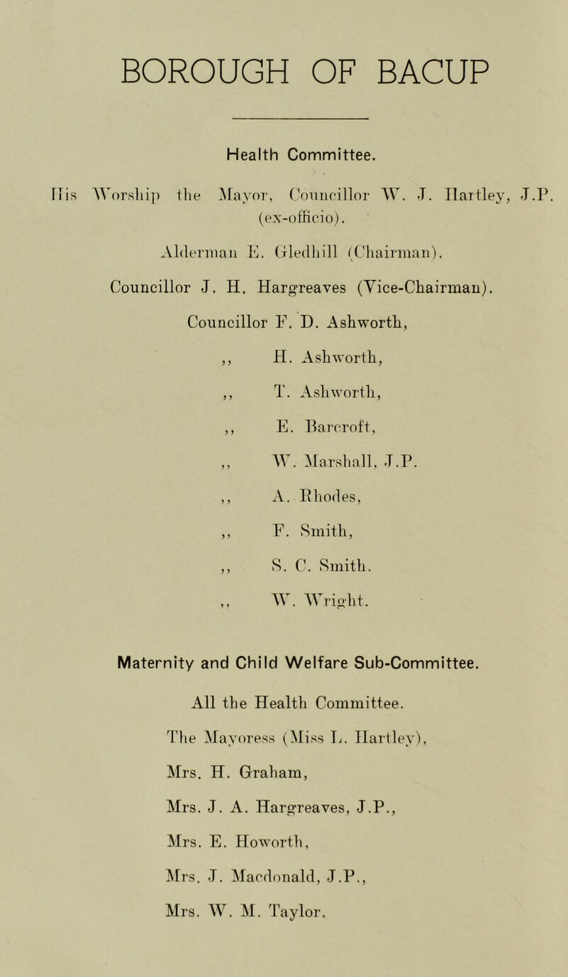 Health Committee. s AVorsliip llie Mayor, roiiiioillor W. J. Hartley, T.P. (ex-officio). Aldeniian lA Uledhill ((.’hairman). Councillor J. H. Haroreaves (Vice-Cliairmau). Councillor F. D. Ashworth, ,, H. Ashworth, ,, T. Ashworth, ,, E. Barcroft, „ W. Marsliall, T.P. ,, A. Rhodes, ,, F. Smith, ,, S. C. Smith. ,, W. Wripht. Maternity and Child Welfare Sub-Committee. All the Health Committee. The Mayoress (Miss L. Hartley), Mrs. H. Graham, Mrs. J. A. Harp^reaves, J.P., Mrs. E. Howorth, Mrs. J. Macdonald, J.P., Mrs. W. M. Taylor.