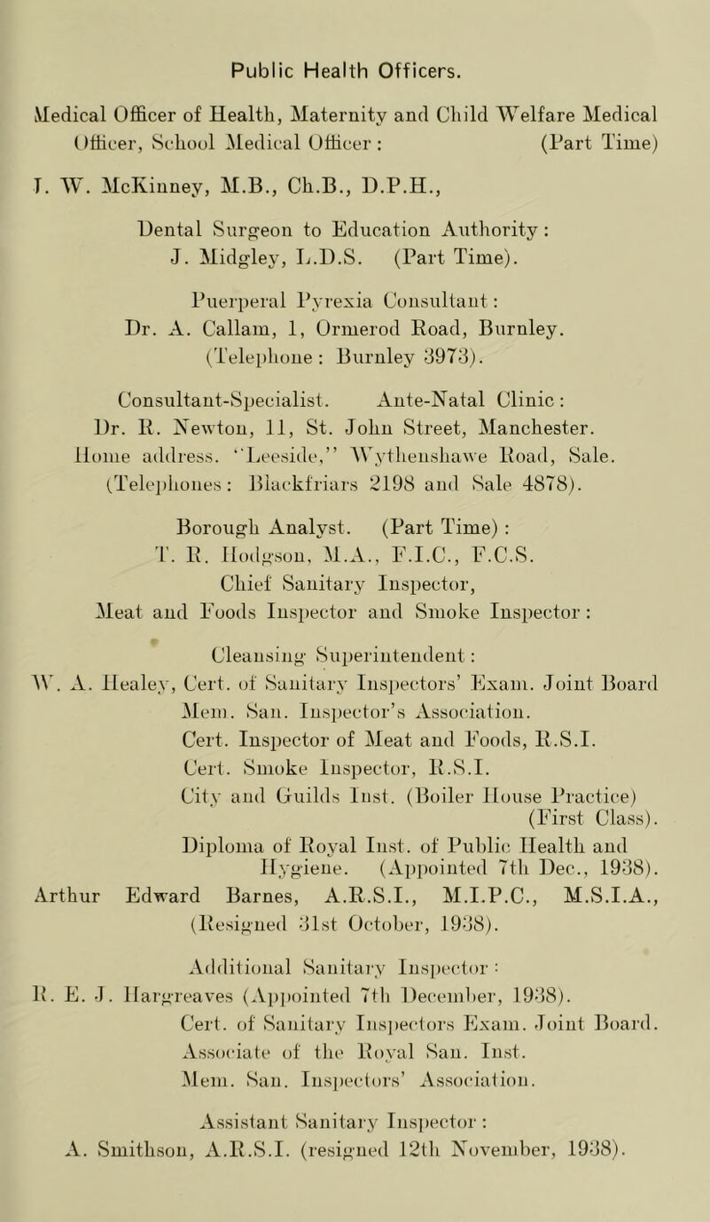 Public Health Officers. Medical Officer of Health, Maternity and Child Welfare Medical (Ifficer, School Medical Officer : (Part Time) T. W. McKinney, M.B., Ch.B., Dental vSurgeon to Education Authority: J. Midglej’, L.D.S. (Part Time). Puerperal Pyrexia Consultant: Dr. A. Callam, 1, Ormerod Road, Burnley. (Telephone : Burnley 8978). Consultant-Specialist. Ante-Natal Clinic: Dr. R. Newton, 11, St. John Street, Manchester. Home address. ''Leeside,” AVythenshawe Road, Sale. (Telc])hones: Blackfriars 2198 and Sale 4878). Borough Analyst. (Part Time) : T. R. Hodgson, M.A., F.I.C., E.C.S. Chief Sanitary Inspector, Meat and Foods Inspector and Smoke Inspector: Cleansing Superintendent: A\. A. Healey, Cert, of Sanitary Inspectors’ Exam. Joint Board Mem. San. Inspector’s Association. Cert. Inspector of Meat and Foods, R.S.I. Cert. Smoke Inspector, R.S.I. City and Ciuilds Inst. (Boiler House Practice) (First Class). Diploma of Royal lust, of Public Health and ■gieiie. (Aj)poiuted 7th Dec., 1988). Arthur Edward Barnes, A.R.S.I., M.I.P.C., M.S.I.A., (Resigned 81st October, 1988). Additional Sanitary Inspector : R. E. J. Hargreaves (Ap])ointed 7tli Deceml)er, 1988). Cert, of Sanitary Ius])ectors Exam. Joint Board. Associate of the Royal San. Inst. Mem. San. Ins])ectors’ Association. Assistant Sanitai'j^ Inspector : A. Smithson, A.R.S.I. (resigned 12th November, 1988).