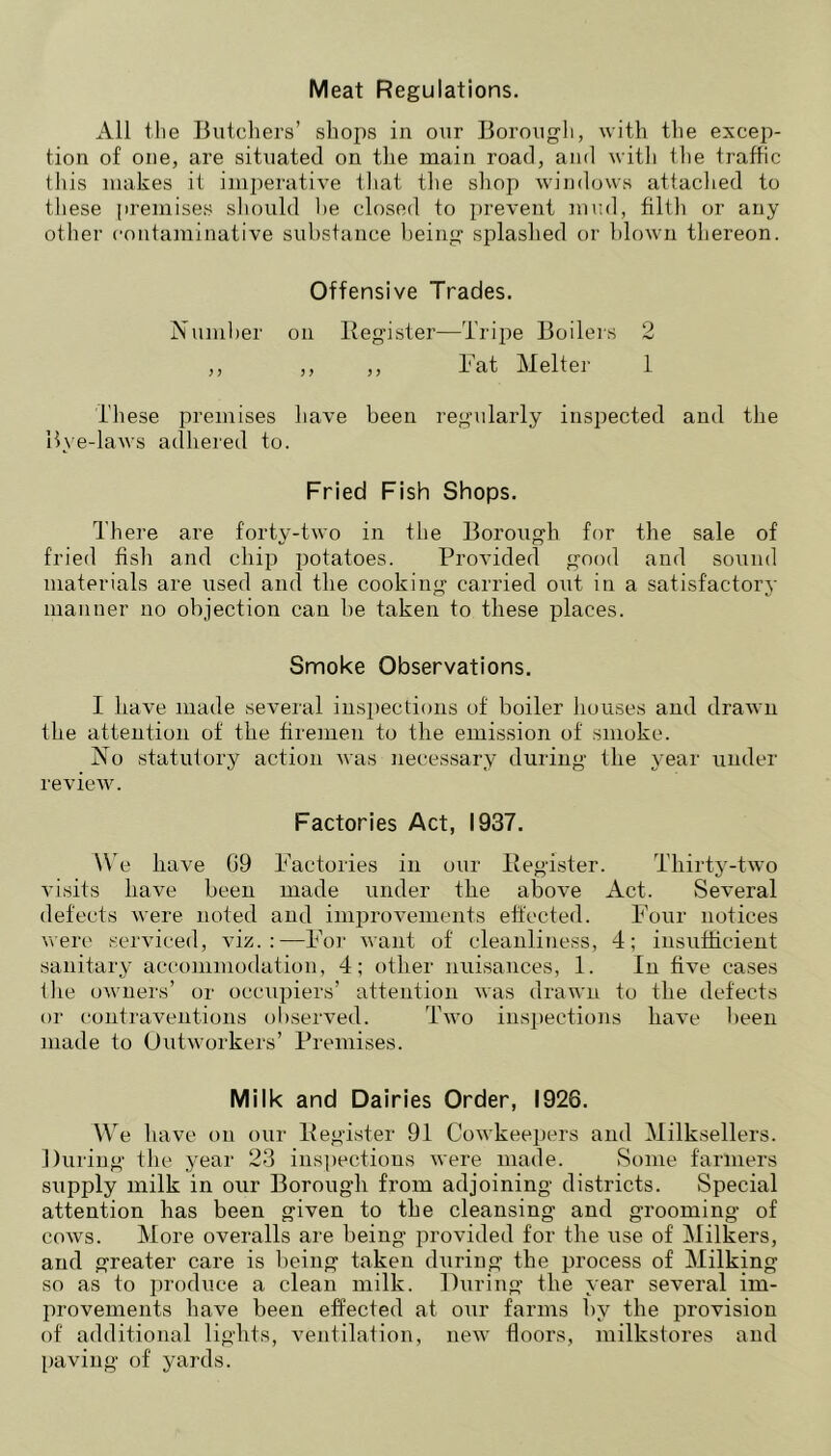Meat Regulations. All the Butchers’ shojis in our Borough, with the excep- tion of one, are situated on the main road, and with the traffic tliis makes it imperative that the shop windows attached to these premises sliould he closed to prevent mud, filth or any other contaminative substance being splashed or blown thereon. Offensive Trades. Ntnnher on Register—Tripe Boileis 2 ,, ,, ,, h'at Melter 1 These premises have been regularly inspected and the Bye-laws adhered to. Fried Fish Shops. There are forty-two in the Borough for the sale of fried fish and chip potatoes. Provided good and sound materials are used and the cooking carried out in a satisfactory manner no objection can he taken to these places. Smoke Observations. I have made several inspections of boiler houses and drawn the attention of the firemen to the emission of smoke. No statutory action was necessary during the year under review. Factories Act, 1937. We have 09 Pactories in our Register. Thirty-two visits have been made under the above Act. Several defects were noted and improvements effected. Four notices were serviced, viz.:—For want of cleanliness, 4; insufficient sanitary accoinmodation, 4; other nuisances, 1. In five cases the owners’ or occupiers’ attention was drawn to the defects or contraventions observed. Two insj)ections have been made to Outworkers’ Premises. Milk and Dairies Order, 1926. We have on our Register 91 Cowkeepers and Milksellers. During the year 23 inspections were made. Some farmers supply milk in our Borough from adjoining districts. Special attention has been given to the cleansing and grooming of cows. More overalls are being provided for the use of Milkers, and greater care is being taken during the process of Milking so as to produce a clean milk. During the year several im- provements have been effected at our farms by the provision of additional lights, ventilation, new floors, milkstores and l)aving of yards.