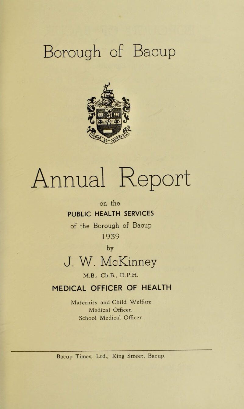 Annual Report on the PUBLIC HEALTH SERVICES of the Borough of Bacup 1939 by J. W. McKinney M.B., Ch.B., D.P.H. MEDICAL OFFICER OF HEALTH Maternity and Child Welfare Medical Officer, School Medical Officer.