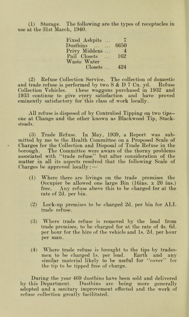 (1) Storage. 'I he following are the types of receptacles in use at the 31st March, 1940. Eixed Ashpits .. 7 Dustbins . 6650 Privy Middens .. 4 Pail Closets 162 Waste Water Closets ... 424 (2) Refuse Collection Service. The collection of domestic and trade refuse is performed by two S & 1) 7 Cu. yd. Refuse Collection Vehicles. ihese waggons purchased in 1932 and 1933 continue to give every satisfaction and have proved eminently satisfactory for this class of work locally. All refuse is disposed of by Controlied Tipping on two tips-- one at Change and the other known as Blackwood Tip, Stack- steads. (3) Trade Refuse. In May, 1939, a Report was sub- mitted by me to the Health Committee on a Proposed Scale of Charges for the Collection and Disposal of Trade Refuse in the borough. The Committee were aware of the thorny problems associated with “trade refuse” hut after consideration of the matter in all its aspects resolved that the following Scale of Charges be approved locally : — (1) Where there are livings on the trade i^remises the Occupier he allowed one large Bin (IGins. x 20 ins.) free. Any refuse above this to be charged for at the rate of 2d. per bin. (2) Lock-up premises to be charged 2d. per bin for AliL trade refuse. (3) Where trade refuse is removed l)y the load from trade premises, to be charged for at the rate of 4s. 6d. per hour for the hire of the vehicle and Is. 2d. per ho\ir per man. (4) Where trade refuse is brought to the tips by trades- men to be cliarged Is. per load. Earth and any similar material likely to be useful for “cover” for the tip to be tipped free of charge. During the year 469 dustbins have been sold and delivered by this Department. Dustbins are being more generally adopted and a sanitary improvement effected and the work of refiise collection greatly facilitated.