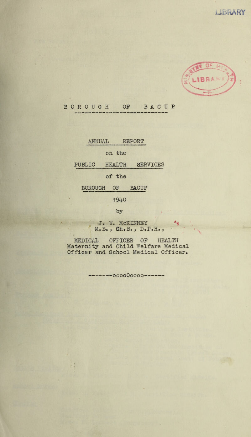 juiBhkABY BOROUGH OP BACUP ANNUAL REPORT on the PUBLIC HEALTH SERVICES of the BOROUGH OF BACUP 1940 by , j. ¥. McKinney u M* B* ; 0h»B* f I)«P*H* f MEDICAL OFFICER OP HEALTH Maternity and Child Welfare Medical Officer and School Medical Officer* ooooOoooo