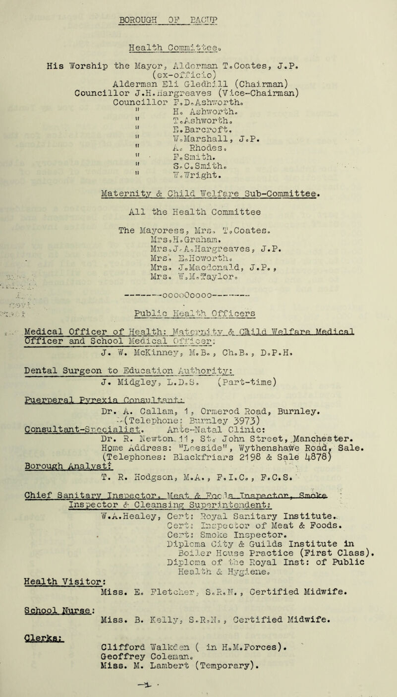 BOROUGH OF E/ICTTP Health Goimnl't.teeo His Worship the Mayorp Alderman To Coates, J«P, (ex-officio) Alderman Eli Gledhi',11 (Chairman) Councillor J.H,Hargreaves (Vice-Chairmian) Councillor P,DoAshv'ortho  Ho Ashworth*  ToAshwortho ” Ee. Bar croft, ” WoMarshall, JeP.  Ao Rhodes, ” ■ PoSmith, ” ooCoSmitho ’* Wo7/right. Maternity & Child Welfare Sub-Committee. All the Health Committee The Mayoress, Mrs, TpCoates* Mrs0Ho Graham. MrspJ*AoHargreaves, J.P. Mrs. EoHoworths Mrso JoMacdcnald, J.Po, Mr So WoMoifayloro — OOOOOOOOO- —“ Public Health Officers Medical Officer of Health; Maternity & Child Welfare Medica.1 Officer and School Medical Officer: J. ¥. McKinney, MeB«, ChoB«, DoP»H. Dental Surgeon to Education Authority; J, Midgley, L.DoS. (Part-time) Puerperal Pvrexia Consultants Dr. A. Callam, 1 , Ormerod Road, Burnley. ■‘•> (Telephone I Burnley 3973) Consultant-Specialist. Ante-Natal Clinic: Dr. R. Newton, 11, Stp- John Street, .J^anchester* Home Address; ’’Leeside , ViTythenshawe Road,- Sale. (Telephones; Blackfriars 2198 & Sale 4878) Borough Analyst; '\ T. R. Hodgson, M»A., P.IoC., P.C.S*' Chief Sanitary Inspector. Meat Foe 1?^ Tr>c;pp.r»tnT»^ : Inspector &- Cleansing Superintendentg ¥.A.Healey, Cert; Royal Sanitary Institute.. Cert; Inspector of Meat & Poods. . Cert; Smoke Inspector. Diploma City & Guilds Institute in Boiler House Practice (First Class). Diploma of the Royal Inst: of Public Health 6c Hygiene. Health Visitor; Miss. E. Fletcher, S«R«N., Certified Midwife. School Nurse; Miss. B. Kelly, S.R.N., Certified Midwife. CaerML Clifford Walkden ( in HoM*Forces). Geoffrey Coleman. Miss. M. Lambert (Temporary).