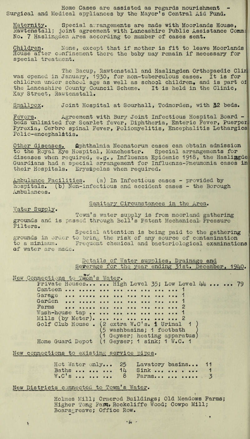 Home Cases are assisted as regards nourishment Surgical and Medical appliances by the Mayor’s Central Aid Fund. Maternity. Special arrangements are made with Moorlands House, Rawtenstall; joint agreement with Lancashire Public Assistance Commij No. 7 Haslingden Area according to number of cases sent. Children. None, except that if mother is fit to leave Moorlsinds House after confinement there the baby may remain if necessary for ' special treatment. The Bacup, Rawtenstall and Haslingden Orthopaedic Cliri was opened in January, 1930, for non-tuberculous cases. It is for children under school age as well as school children, and is part ol the Lancashire County Council Scheme. It is held in the Clinic, Kay Street, Rav/tenstall. Smallpox. Joint Hospital at Sourhall, Todmorden, with beds. Fevers. Agreement with Bury Joint Infectious Hospital Board - beds unlimited for Scarlet fever, Diphtheria, Enteric Fever, Puerpen Pyrexia, Cerbro spinal Fever, Poliomyelitis, Encephalitis Lethargies Polio-encephalrbtis. Other diseases. Ophthalmia Neonatorum cases can obtain admission to the Royal Eye Hospital, Manchester. Special arrangements for diseases when required, e.g., Influenza Epidemic 1918, the Hasliggde, Guardians had a special arrangement for Influenza-Pneumonia cases in their Hospitals. Erysmpelas when required. Ambulance Facilities. (a) In Infectious cases - provided by hospitals. (b) Non-infectious and accident cases - the Borough /jnbulances. Sanitary Circumstances in the Area. later Supply. Town’s water supply is from moorland gathering grounds and is passed through Bell’s Patent MechanicaL Pressure Filters. Special attention is being paid to the gathering grounds in order to brintj, the risk of any source of contamination to a minimum. Frequent chemical and bacteriological examinations of water are Eiade. Details of Water supplies. Drainage and Sewerage for the year ending 51st. December, 19U0. ® V*/ . New Connections to TJfe>n s Water. Private Houses... ... High Level Low Level 44 79 Canteen 1 Garage 1 Garden 1 Farms 2 Wash-house tap 1 Mills (by Meter) 2 Golf Club House . (2 extra W.C's. 1 Urinal 1 ) (3 washbasins; 1 footbath ) (1 Geyser; heating apparatus) Home Guard Depot (1 Geyser; 1 sink; 1 W.C. 1 New connections to existing service pipes. Hot Water only... 25 Lavatory basins... 11 Baths ... 14 Sink 1 W.C’s 8 Farms... 3 New Districts connected to Tovm’s Water. Holmes Mill; Ormerod Buildings; Old Meadows Farms; Higher Tong Fai?5, Rockcliffe Wood; Cowpe Mill; Boarsgreave; Office Row.