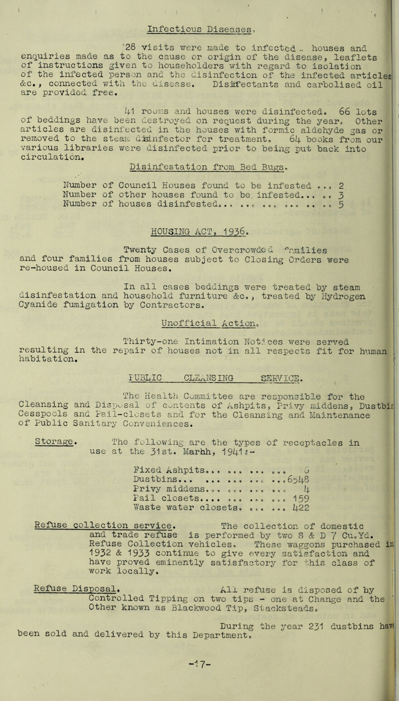Infectious Diseases, '28 visits were made to infected - houses and enquiries made as to the cause or origin of the disease, leaflets of instructions given to householders with regard to isolation of the infected person and the disinfection of the infected articles &c, , connected with the disease. Disicfectants and caroolised oil are provided free. 41 rooms and houses were disinfected. 66 lots of beddings have been destro^^ed on request during the year. Other articles are disinfected in the houses v/ith formic aldehyde gas or removed to the steam djslnfector for treatment. 64 books from our various libraries were disinfected prior to being put back into circulation. Disinfestation from Bed Bugs. Number of Council Houses found to be infested ... 2 Number of other houses found to be infested.., .. 3 Number of houses disinfested... ... ... ... .. .. 5 HOUSING ACT, 1956. Twenty Cases of Overcrowded families and four families from houses subject to Closing Orders were re-housed in Council Houses, In all cases beddings v/ere treated by steam disinfestation and household furniture &c,, treated by Hydrogen Cyanide fumigation by Contractors. Unofficial Action. Thirty-one Intimation Notices were served resulting in the repair of houses not in all respects fit for human habitation. IUBLIC CLEANS ING SEW ICS. The Health Committee are responsible for the Cleansing and Disp^^.sal of Contents of Ashpits, Privy middens, Dustbir, Cesspools and Pail-closets and for the Cleansing and Maintenance of Public Sanitary Conveniences. Storage, The follov\ring are the types of receptacles in use at the 31st. Marhh, 1941;;- Fixed Ashpits.., Dustbins Privy middens... c,. ... iaxl closets.... ... ... Y/aste water closets. ... ...6348 ... 4 coo I 3/ ... 422 Refuse collection service. The collection of domestic and trade refuse is performed by two S & D 7 CUoYd. Refuse Collection vehicles. These waggons purchased in 1932 & 1933 continue to give every satisfaction and have proved eminently satisfactory for this, class of work locally, Refuse Disposal. All refuse is disposed of by Controlled Tipping on two tips - one at Change and the Other known as Blackwood Tip, Stacksteads. ' During the year 231 dustbins havi! been sold and delivered by this Department, j -17-