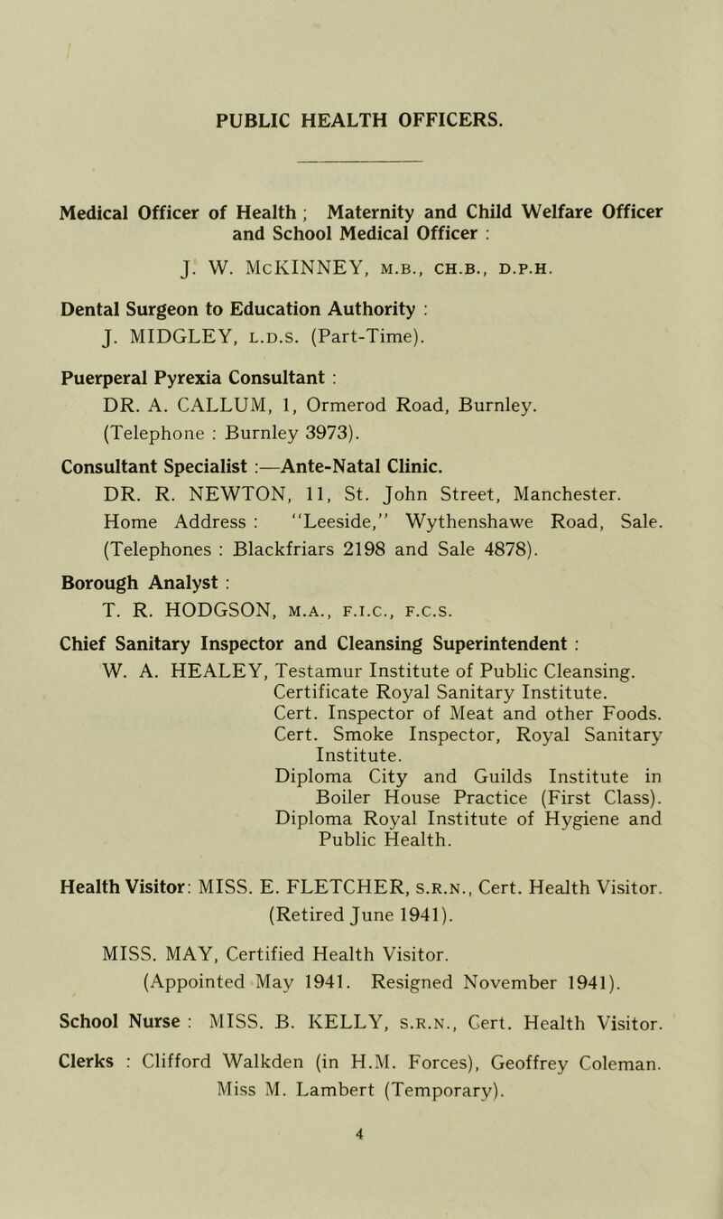 PUBLIC HEALTH OFFICERS. Medical Officer of Health ; Maternity and Child Welfare Officer and School Medical Officer : J. W. McKINNEY, m.b., ch.b., d.p.h. Dental Surgeon to Education Authority : J. MIDGLEY, l.d.s. (Part-Time). Puerperal Pyrexia Consultant : DR. A. CALLUM, 1, Ormerod Road, Burnley. (Telephone : Burnley 3973). Consultant Specialist :—Ante-Natal Clinic. DR. R. NEWTON, 11, St. John Street, Manchester. Home Address : “Leeside,” Wythenshawe Road, Sale. (Telephones : Blackfriars 2198 and Sale 4878). Borough Analyst : T. R. HODGSON, m.a., f.i.c., f.c.s. Chief Sanitary Inspector and Cleansing Superintendent : W. A. HEALEY, Testamur Institute of Public Cleansing. Certificate Royal Sanitary Institute. Cert. Inspector of Meat and other Foods. Cert. Smoke Inspector, Royal Sanitary Institute. Diploma City and Guilds Institute in Boiler House Practice (First Class). Diploma Royal Institute of Hygiene and Public Health. Health Visitor: MISS. E. FLETCHER, s.r.n., Cert. Health Visitor. (Retired June 1941). MISS. MAY, Certified Health Visitor. (Appointed May 1941. Resigned November 1941). School Nurse : MISS. B. KELLY, s.r.n., Cert. Health Visitor. Clerks : Clifford Walkden (in H.M. Forces), Geoffrey Coleman. Miss M. Lambert (Temporary).