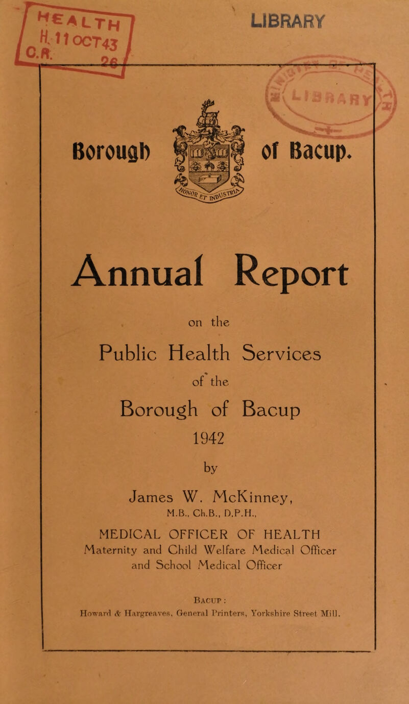 Annual Report on the Public Health Services of the Borough of Bacup 1942 by James W. McKinney, M.B., Ch.B., D.P.H., MEDICAL OFFICER OF HEALTH Maternity and Child Welfare Medical Officer and School Medical Officer Bacup: Howard dr Tlavgreaves, General I’rinters, Yorkshire Street Mill.