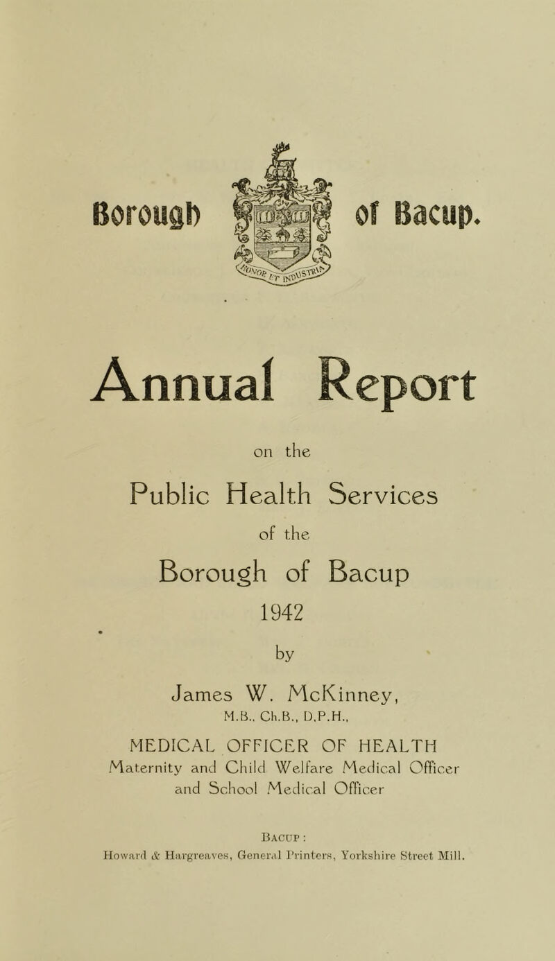 Borough of Bacup. Annual Report on the Public Health Services of the Borough of Bacup 1942 by James W. McKinney, M.B.. Ch.B., D.P.H., MEDICAL OFFICER OF HEALTH Maternity and Child Welfare Medical Officer and School Medical Officer Bacup: Howard & Hargreaves, General I’l'inters, Yorkshire Street Mill.