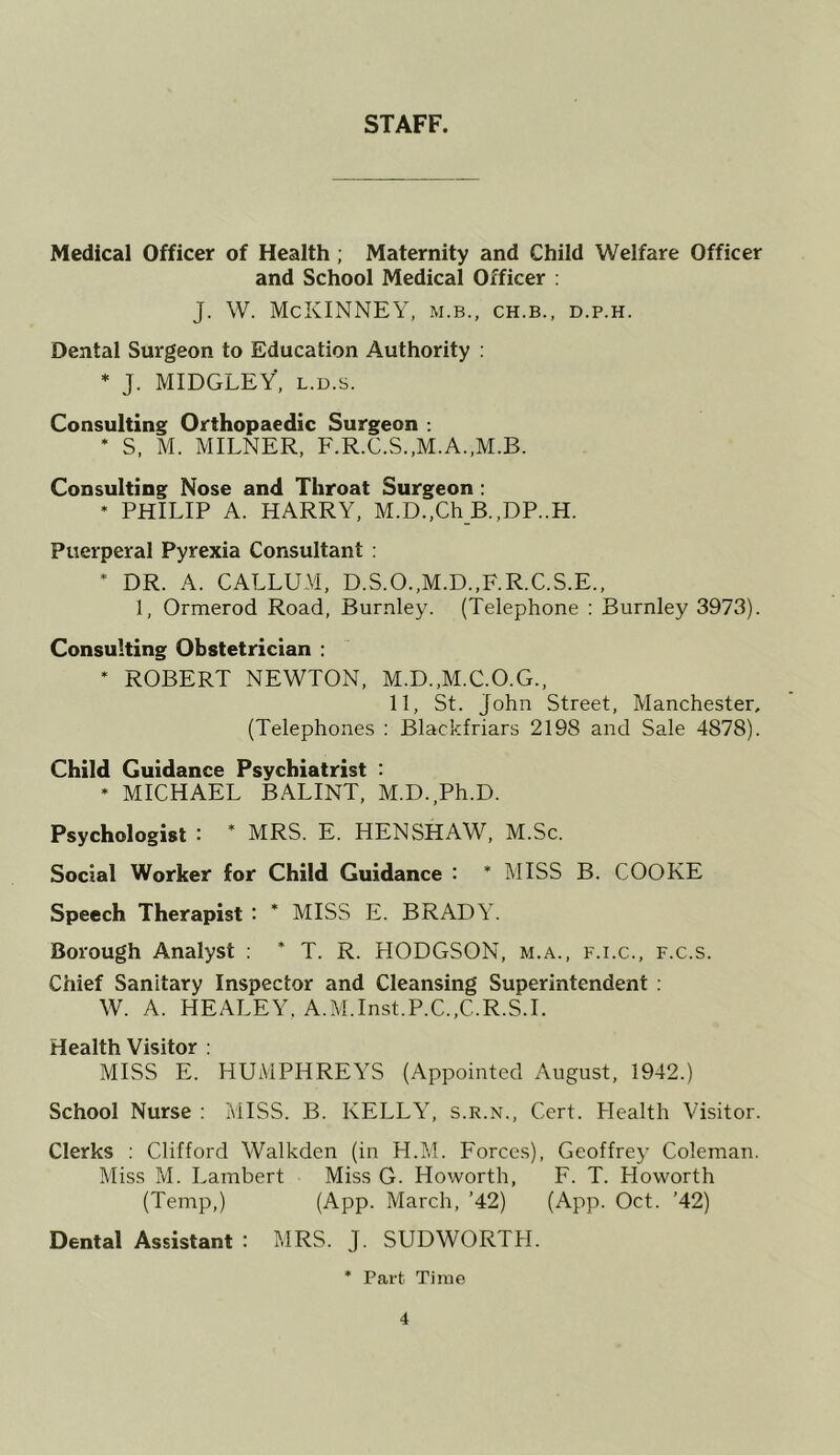 STAFF. Medical Officer of Health; Maternity and Child Welfare Officer and School Medical Officer ; J. W. McKINNEY, m.b., ch.b., d.p.h. Dental Surgeon to Education Authority : * J. MIDGLEY, L.D.s. Consulting Orthopaedic Surgeon : * S, M. MILNER, F.R.C.S.,M.A.,M.B. Consulting Nose and Throat Surgeon ; * PHILIP A. HARRY, M.D.,Ch B.,DP..H. Puerperal Pyrexia Consultant : * DR. A. CALLUM, D.S.O.,M.D.,F.R.C.S.E., 1, Ormerod Road, Burnley. (Telephone ; Burnley 3973). Consulting Obstetrician ; * ROBERT NEWTON, M.D.,M.C.O.G., 11, St. John Street, Manchester, (Telephones : Blackfriars 2198 and Sale 4878). Child Guidance Psychiatrist : * MICHAEL BALINT, M.D.,Ph.D. Psychologist : * MRS. E. HENSHAW, M.Sc. Social Worker for Child Guidance : * MISS B. COOKE Speech Therapist : * MISS E. BRADY. Borough Analyst ; * T. R. HODGSON, m.a., f.i.c., f.c.s. Chief Sanitary Inspector and Cleansing Superintendent : W. A. HEALEY, A.M.Inst.P.C.,C.R.S.L Health Visitor : MISS E. HUMPHREYS (Appointed August, 1942.) School Nurse : MISS. B. KELLY, s.r.n.. Cert. Health Visitor. Clerks : Clifford Walkden (in H.M. Forces), Geoffrey Coleman. Miss M. Lambert Miss G. Howorth, F. T. Howorth (Temp,) (App. March, ’42) (App. Oct. ’42) Dental Assistant : MRS. J. SUDWORTH. * Part Time