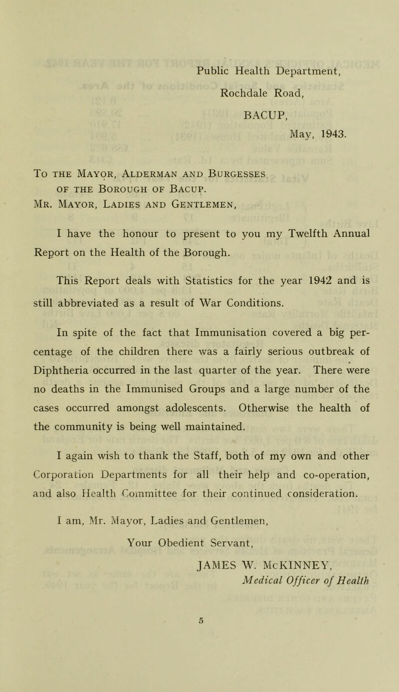 Public Health Department, Rochdale Road, BACUP, May, 1943. To THE Mayor, Alderman and Burgesses OF THE Borough of Bacup. Mr. Mayor, Ladies and Gentlemen, I have the honour to present to you my Twelfth Annual Report on the Health of the Borough. This Report deals with Statistics for the year 1942 and is still abbreviated as a result of War Conditions. In spite of the fact that Immunisation covered a big per- centage of the children there was a fairly serious outbreak of Diphtheria occurred in the last quarter of the year. There were no deaths in the Immunised Groups and a large number of the cases occurred amongst adolescents. Otherwise the health of the community is being well maintained. I again wish to thank the Staff, both of my own and other Corporation Departments for all their help and co-operation, and also Health Committee for their continued consideration. I am, Mr. Mayor, Ladies and Gentlemen, Your Obedient Servant, JAMES W. McKINNEY, Medical Officer of Health