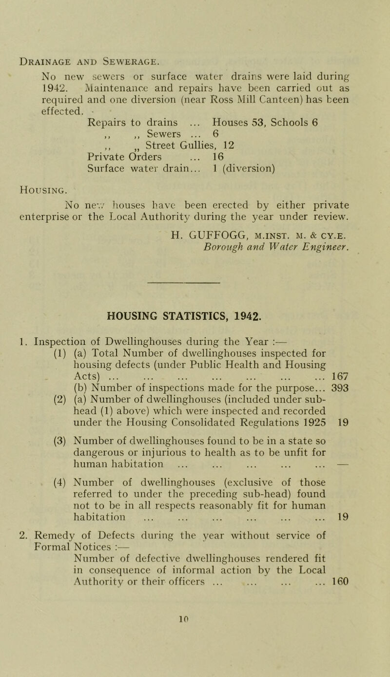 Drainage and Sewerage. No new sewers or surface water drains were laid during 1942. Maintenance and repairs have been carried out as required and one diversion (near Ross Mill Canteen) has been effected. ■ Repairs to drains ... Houses 53, Schools 6 ,, ,, Sewers ... 6 ,, „ Street Gullies, 12 Private Orders ... 16 Surface water drain... 1 (diversion) Housing. No ne-,7 houses have been erected by either private enterprise or the Local Authority during the year under review. H. GUFFOGG, m.inst. m. & cy.e. Borough and Water Engineer. HOUSING STATISTICS, 1942. 1. Inspection of Dwellinghouses during the Year :— (1) (a) Total Number of dwellinghouses inspected for housing defects (under Public Health and Housing Acts) 167 (b) Number of inspections made for the purpose... 393 (2) (a) Number of dwellinghouses (included under sub- head (1) above) which were inspected and recorded under the Housing Consolidated Regulations 1925 19 (3) Number of dwellinghouses found to be in a state so dangerous or injurious to health as to be unfit for human habitation ... ... ... ... ... — (4) Number of dwellinghouses (exclusive of those referred to under the preceding sub-head) found not to be in all respects reasonably fit for human habitation ... ... ... ... ... ... 19 2. Remedy of Defects during the year without service of Formal Notices :— Number of defective dwellinghouses rendered fit in consequence of informal action by the Local Authority or their officers ... ... ... ... 160