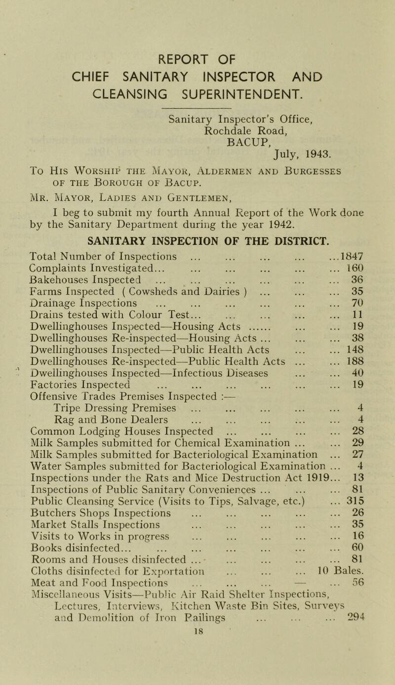 REPORT OF CHIEF SANITARY INSPECTOR AND CLEANSING SUPERINTENDENT. Sanitary Inspector’s Office, Rochdale Road, BACUP, July, 1943. To His Worship the Mayor, Aldermen and Burgesses OF THE Borough of Bacup. Mr. Mayor, Ladies and Gentlemen, I beg to submit my fourth Annual Report of the Work done by the Sanitary Department during the year 1942. SANITARY INSPECTION OF THE DISTRICT. Total Number of Inspections ... ... ... ... ...1847 Complaints Investigated... ... ... ... ... ... 160 Bakehouses Inspected ... ... ... ... ... ... 36 Farms Inspected ( Cowsheds and Dairies ) ... ... ... 35 Drainage Inspections ... ... ... ... ... ... 70 Drains tested with Colour Test... ... ... ... ... 11 Dwellinghouses Inspected—Housing Acts ... ... 19 Dwellinghouses Re-inspected—Housing Acts ... ... ... 38 Dwellinghouses Inspected—Public Health Acts ... ... 148 Dwellinghouses Re-inspected—Public Health Acts ... ... 188 Dwellinghouses Inspected—Infectious Diseases ... ... 40 Factories Inspected ... ... ... ... ... ... 19 Offensive Trades Premises Inspected :— Tripe Dressing Premises ... ... ... ... ... 4 Rag and Bone Dealers ... ... ... ... ... 4 Common Lodging Houses Inspected ... ... ... ... 28 Milk Samples submitted for Chemical Examination ... ... 29 Milk Samples submitted for Bacteriological Examination ... 27 Water Samples submitted for Bacteriological Examination ... 4 Inspections under the Rats and Mice Destruction Act 1919... 13 Inspections of Public Sanitary Conveniences ... ... ... 81 Public Cleansing Service (Visits to Tips, Salvage, etc.) ... 315 Butchers Shops Inspections ... ... ... ... ... 26 Market Stalls Inspections ... ... ... ... ... 35 Visits to Works in progre.ss ... ... ... ... ... 16 Books disinfected... ... ... ... ... ... ... 60 Rooms and Houses disinfected ... ... ... ... ... 81 Cloths di.sinfected for Exportation ... ... ... 10 Bales. Meat and Food Inspections ... ... ... — ... 56 Miscellaneous Visits—Public .Air Raid Shelter Inspections, Lectures, Interviews, Kitchen Waste Bin Sites, Surveys and Demolition of Iron Failings ... ... ... 294