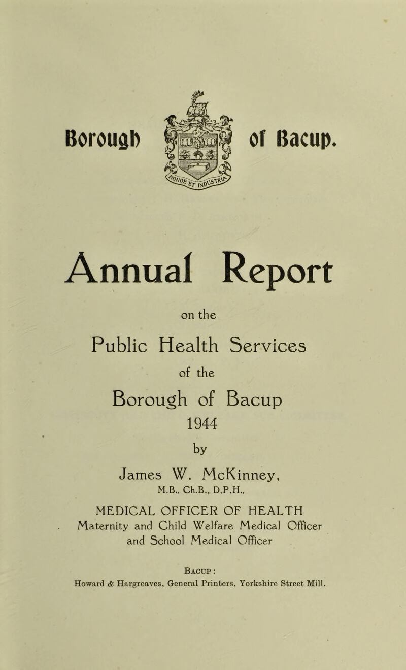 Borough or Bacup. Annual Report on the Public Health Services James W. McKinney, M.B., Ch.B., D.P.H., MEDICAL OFFICER OF HEALTH Maternity and Child Welfare Medical Officer and School Medical Officer Bacup : Howard & Hargreaves, General Printers, Yorkshire Street Mill. of the Borough of 1944 by