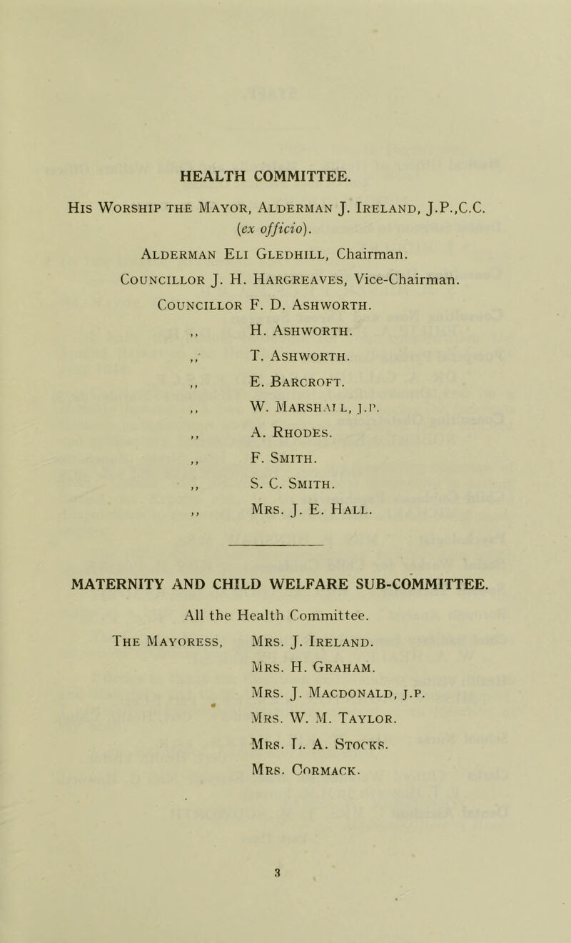 HEALTH COMMITTEE. His Worship the Mayor, Alderman J. Ireland, J.P.,C.C. (ex officio). Alderman Eli Gledhill, Chairman. Councillor J. H. Hargreaves, Vice-Chairman. Councillor F. D. Ashworth. ,, H. Ashworth. ,, T. Ashworth. ,, E. Barcroft. ,, W. Marshat l, j.r. ,, A. Rhodes. ,, F. Smith. ,, S. C. Smith. ,, Mrs. j. E. Hall. MATERNITY AND CHILD WELFARE SUB-COMMITTEE. All the Health Committee. The Mayoress, Mrs. J. Ireland. Mrs. H. Graham. Mrs. j. Macdonald, j.p. m Mrs. W. M. Taylor. Mrs. E. A. Stocks. Mrs. Cormack.