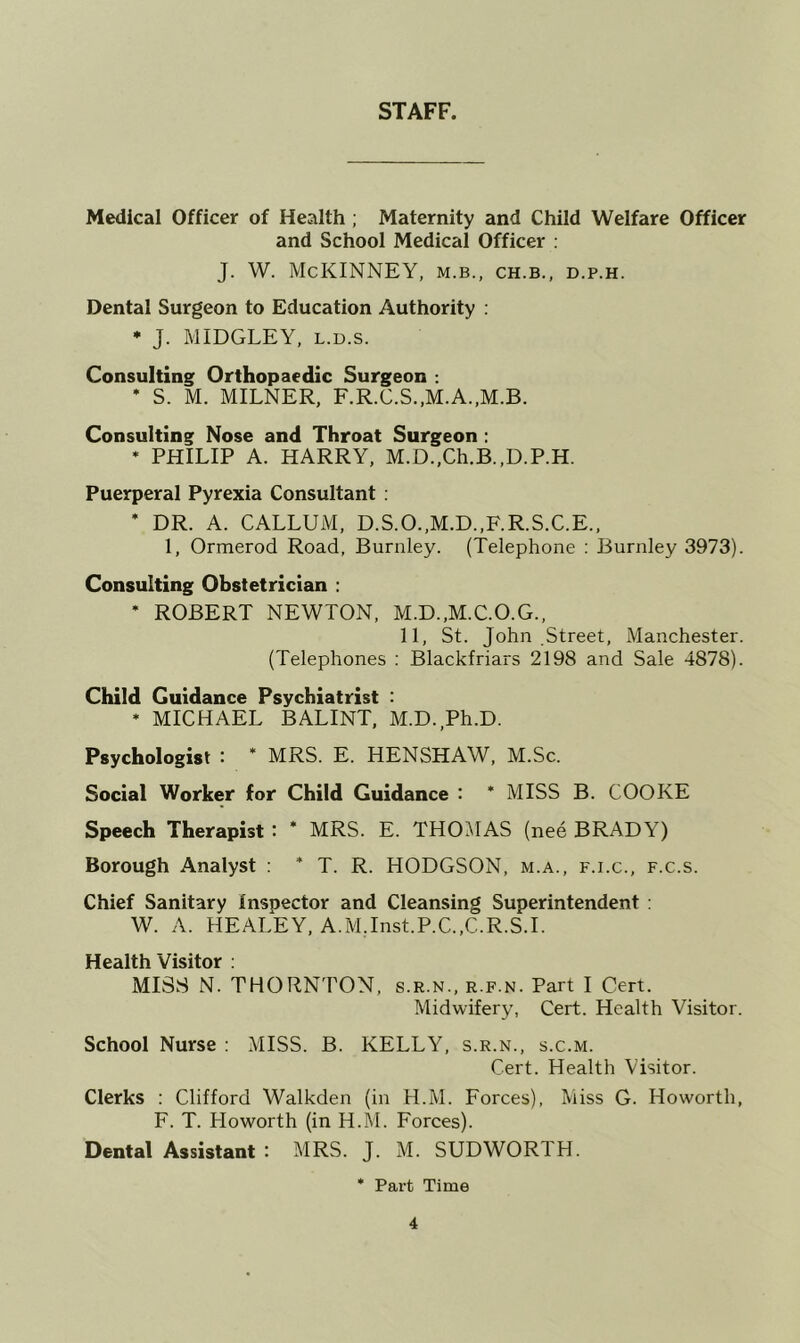 STAFF. Medical Officer of Health ; Maternity and Child Welfare Officer and School Medical Officer : J. W. McKINNEY, m.b., ch.b., d.p.h. Dental Surgeon to Education Authority : * J. MIDGLEY, L.D.s. Consulting Orthopaedic Surgeon : * S. M. MILNER, F.R.C.S.,M.A.,M.B. Consulting Nose and Throat Surgeon ; * PHILIP A. HARRY, M.D.,Ch.B.,D.P.H. Puerperal Pyrexia Consultant ; * DR. A. CALLUM, D.S.O.,M.D.,F.R.S.C.E., 1, Ormerod Road, Burnley. (Telephone ; Burnley 3973). Consulting Obstetrician : ’ ROBERT NEWTON, M.D..M.C.O.G., 11, St. John Street, Manchester. (Telephones : Blackfriars 2198 and Sale 4878). Child Guidance Psychiatrist : * MICHAEL BALINT, M.D.,Ph.D. Psychologist : * MRS. E. HENSHAW, M.Sc. Social Worker for Child Guidance : * MISS B. COOKE Speech Therapist : * MRS. E. THOilAS (nee BRADY) Borough Analyst : * T. R. HODGSON, m.a., f.i.c., f.c.s. Chief Sanitary inspector and Cleansing Superintendent : W. A. HEALEY. A.MJnst.P.C.,C.R.S.I. Heaith Visitor : MISS N. THORNTON, s.r.n., r.f.n. Part I Cert. Midwifery, Cert. Health Visitor. School Nurse ; MISS. B. KELLY, s.r.n., s.c.m. Cert. Health Visitor. Clerks : Clifford Walkden (in H.M. Forces), Miss G. Howorth, F. T. Howorth (in H.M. Forces). Dental Assistant : MRS. J. M. SUDWORTH. • Part Time