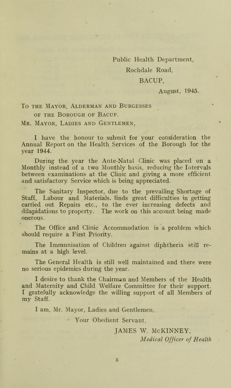 Public Health Department, Rochdale Road, BACUP, August, 1945. To THE Mayor, Alderman and Burgesses OF THE Borough of Bacup. Mr. Mayor, Ladies and Gentlemen, I have the honour to submit for your consideration the Annual Report on the Health Services of the Borough for the year 1944. During the year the Ante-Natal Clinic was placed on a Monthly instead of a two Monthly basis, reducing the Intervals between examinations at the Clinic and giving a more efficient and satisfactory Service which is being appreciated. The Sanitary Inspector, due to the prevailing Shortage of Staff, Labour and Materials, finds great difficulties in getting carried out Repairs etc., to the ever increasing defects and dilapidations to property. The work on this account being made onerous. The Office and Clinic Accommodation is a problem which should require a First Priority. The Immunisation of Children against diphtheria still re- mains at a high level. The General Health is still well maintained and there were no serious epidemics during the year. I desire to thank the Chairman and Members of the Health and Maternity and Child Welfare Committee for their support. I gratefully acknowledge the willing support of all Members of my Staff. I am, Mr. Mayor, Ladies and Gentlemen, Your Obedient Servant, JAMES W. McKINNEY, Medical Officer of Health