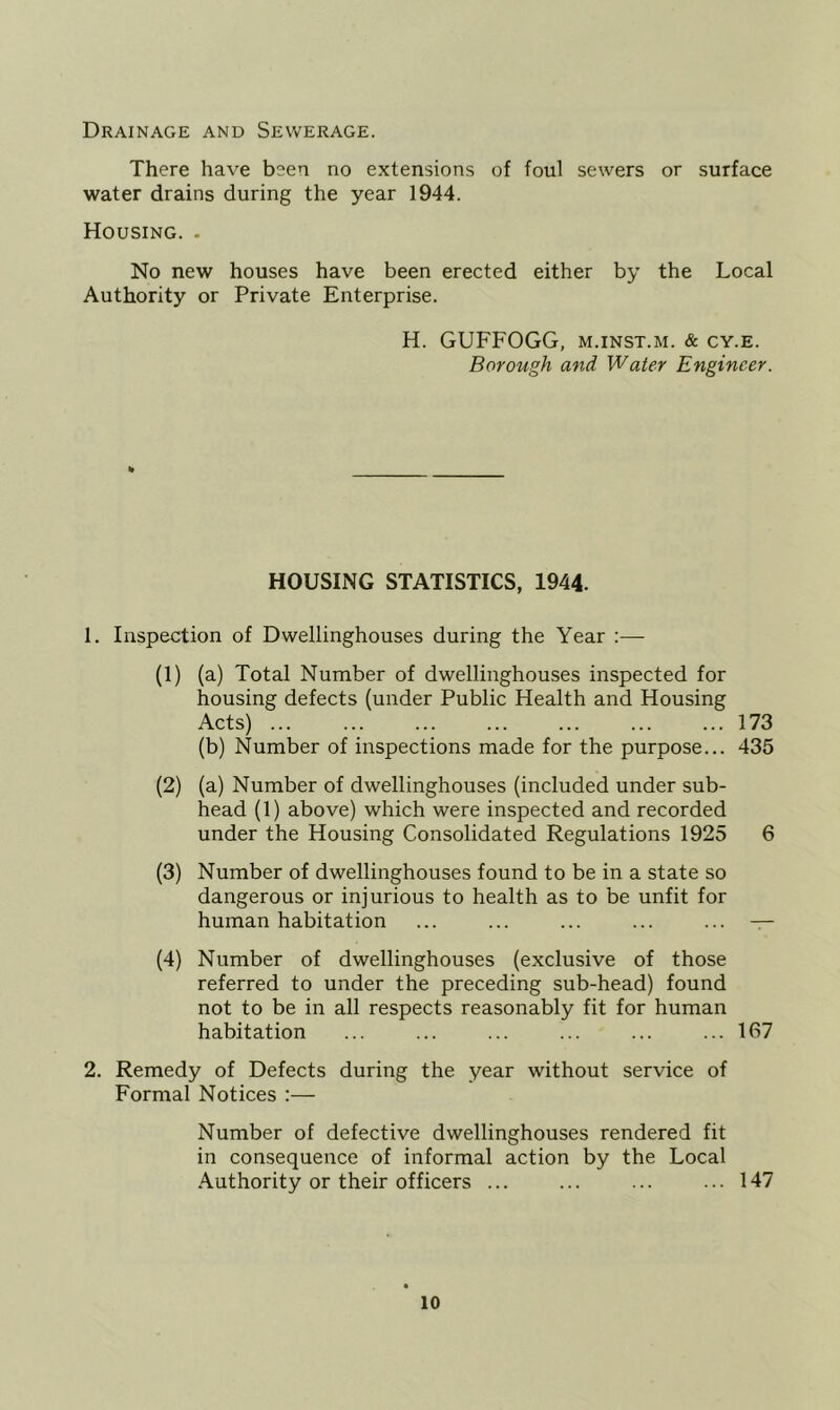 Drainage and Sewerage. There have been no extensions of foul sewers or surface water drains during the year 1944. Housing. . No new houses have been erected either by the Local Authority or Private Enterprise. H. GUFFOGG, m.inst.m. & cy.e. Borough and Water Engineer. HOUSING STATISTICS, 1944. 1. Inspection of Dwellinghouses during the Year :— (1) (a) Total Number of dwellinghouses inspected for housing defects (under Public Health and Housing Acts) 173 (b) Number of inspections made for the purpose... 435 (2) (a) Number of dwellinghouses (included under sub- head (1) above) which were inspected and recorded under the Housing Consolidated Regulations 1925 6 (3) Number of dwellinghouses found to be in a state so dangerous or injurious to health as to be unfit for human habitation ... ... ... ... ... — (4) Number of dwellinghouses (exclusive of those referred to under the preceding sub-head) found not to be in all respects reasonably fit for human habitation ... ... ... ... ... ... 167 2. Remedy of Defects during the year without service of Formal Notices :— Number of defective dwellinghouses rendered fit in consequence of informal action by the Local ■Authority or their officers ... ... ... ... 147