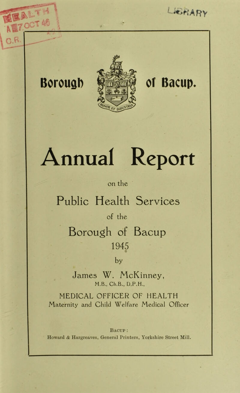 Annual Report on the Public Health Services of the Borough of Bacup 1945 by James W. McKinney, M.B., Ch.B., D.P.H., MEDICAL OFFICER OF HEALTH Maternity and Child Welfare Medical Officer Bacup: Howard & Hargreaves, General Printers, Yorkshire Street Mill.