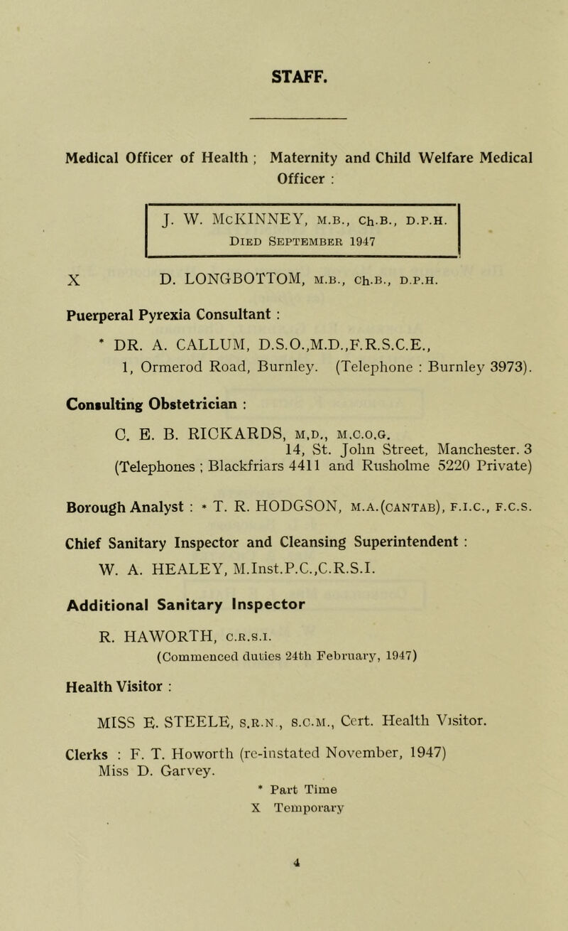 STAFF. Medical Officer of Health ; Maternity and Child Welfare Medical Officer : J. W. McKINNEY, m.b., Ch-B., d.p.h. Died September 1947 X D. LONGBOTTOM, m.b., ch.B., d.p.h. Puerperal Pyrexia Consultant : * DR. A. CAELUM, D.S.O.,M.D.,F.R.S.C.E., 1, Ormerod Road, Burnley. (Telephone : Burnle}^ 3973). Consulting Obstetrician ; 0. E. B. RICKARDS, m.d,, m.c.o.g. 14, St. John Street, Manchester. 3 (Telephones ; Blackfriars 4411 and Rusholme 5220 Private) Borough Analyst : * T. R. HODGSON, m.a.(cantab), f.i.c., f.c.s. Chief Sanitary Inspector and Cleansing Superintendent : W. A. HEALEY, M.Inst.P.C.,C.R.S.I. Additional Sanitary Inspector R. HAWORTH, c.r.s.i. (Commenced duties 24th February, 1947) Health Visitor : MISS E. STEELE, s.r.n., s.c.m.. Cert. Health Visitor. Clerks ; E. T. Howorth (re-instated November, 1947) Miss D. Garvey. * Part Time X Temporary