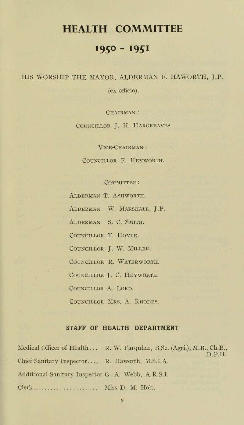 HEALTH COMMITTEE 1950 - 1951 HIS WORSHIP THE ILWOR, ALDERMAN F. HAWORTH, J.P. (ex-officio). Chairman ; Councillor J. H. Hargreaves Vice-Chairman : Councillor F. Heyworth. Committee : Alderman T. Ashworth. Alderman W. Marshall, J.P. Alderman S. C. Smith. Councillor T. Hoyle. Councillor J. W. Miller. Councillor R. Water worth. Councillor J. C. Heyworth. CouNCiLLOF A. Ford. Councillor Mrs. A. Rhodes. STAFF OF HEALTH DEPARTMENT Medical Officer of Health... R. W. Farquhar, B.Sc. (Agri.), M.B., Ch. D.P. Chief Sanitary Inspector R. Haworth, M.S.I.A. Additional Sanitary Inspector O. A. Webb, A.R.vS.I. , Clerk Miss D. M. Holt. pi K