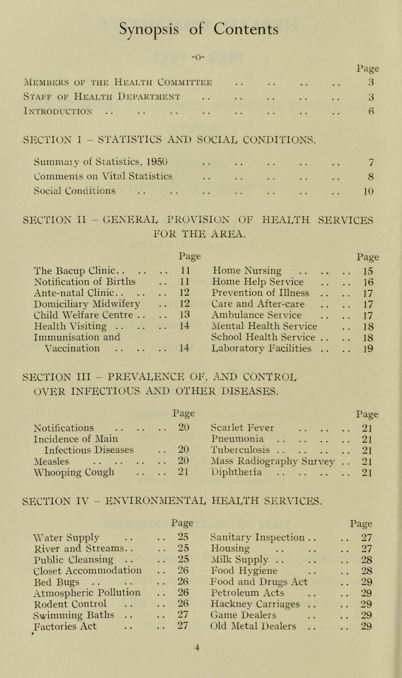 Synopsis of Contents -o- Page i\lEMBKRS OF THE HEALTH COMMITTEE . . . . . . . . 3 vStaff of Health Department .. .. .. .. .. 3 Introduction .. .. .. .. .. .. .. .. 6 >SECTION I - vSTATISTICS AND SOCIAL CONDITIONS. vSummaiy of Statistics, 1950 . . .. .. . . . . 7 Comments on Vital vStatistics .. . . . . . . .. 8 Social Conditions . . . . . . . . . . . . . . 10 SECTION II - O'tENERAL PROVISION OE HEARTH SERVICES EOR THE AREA. The Bacup Clinic Page 11 Home Nursing Page 15 Notification of Births 11 Home Help Service . . 16 Ante-natal Clinic 12 Prevention of Illness . . 17 Domiciliary Midwifery 12 Care and After-care . . 17 Child Welfare Centre . . 13 Ambulance Service . . 17 Health Visiting 14 Mental Health Service .. 18 Immunisation and School Health Service .. .. 18 Vaccination 14 Laboratory Facilities .. .. 19 SECTION III - prevalence OE, AND CONTROL OVER INFECTIOUS AND OTHER DISEASES. Notifications Page 20 Scarlet Fever Page .. 21 Incidence of Main Pneumonia . . 21 Infectious Diseases 20 Tuberculosis .. 21 Measles 20 Mass Radiograph}- Survey .. 21 Whooping Cough 21 Diphtheria .. 21 SECTION IV - ENVIRONMENTAL health SER^TCES. Water Supply Page 25 vSanitary Inspection .. Page .. 27 River and Streams.. 25 Housing . . 27 Public Cleansing . . 25 .\Iilk Supply . . .. 28 Closet Accommodation 26 I'ood Hygiene .. 28 Bed Bugs . . 26 Food and Drugs Act .. 29 Atmospheric Pollution 26 Petroleum Acts . . 29 Rodent Control 26 Hacknev Carriages .. .. 29 vSwimming Baths .. 27 Game Dealers .. 29 Factories Act 27 Old Metal Dealers . . 29