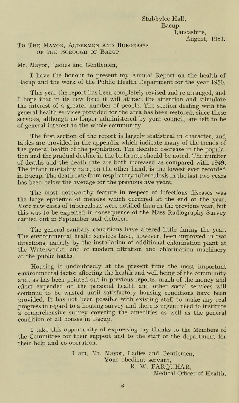 Stubbylee Hall, Bacup, Bancashire, August, 1951. To The Mayor, Aldermen and Burgesses OF THE Borough of Bacup. Mr. Mayor, Badies and Gentlemen, I have the honour to present my Annual Report on the health of Bacup and the work of the Public Health Department for the year 1950. This year the report has been completely revised and re-arranged, and I hope that in its new form it will attract the attention and stimulate the interest of a greater number of people. The section dealing with the general health services provided for the area has been restored, since these services, although no longer administered by your council, are felt to be of general interest to the whole community. The first section of the report is largely statistical in character, and tables are provided in the appendix which indicate many of the trends of the general health of the population. The decided decrease in the popula- tion and the gradual decline in the birth rate should be noted. The number of deaths and the death rate are both increased as compared with 1949. The infant mortality rate, on the other hand, is the lowest ever recorded in Bacup. The death rate from respiratory tuberculosis in the last two years has been below the average for the previous five years. The most noteworthy feature in respect of infectious diseases was the large epidemic of measles which occurred at the end of the year. More new cases of tuberculosis were notified than in the previous year, but this was to be expected in consequence of the Mass Radiography Survey carried out in September and October. The general sanitary conditions have altered little during the year. The environmental health services have, however, been improved in two directions, namely by the installation of additional chlorination plant at the Waterworks, and of modern filtration and chlorination machinery at the public baths. Housing is undoubtedly at the present time the most important environmental factor affecting the health and well being of the community and, as has been pointed out in previous reports, much of the money and effort expended on the personal health and other social services will continue to be wasted until satisfactory housing conditions have been provided. It has not been possible with existing staff to make any real progress in regard to a housing survey and there is urgent need to institute a comprehensive survey covering the amenities as well as the general condition of all houses in Bacup. I take this opportunity of expressing my thanks to the Members of the Committee for their support and to the staff of the department for their help and co-operation. I am, Mr. Mayor, Badies and Gentlemen, Your obedient servant, R. W. FARQUHAR, Medical Officer of Health.