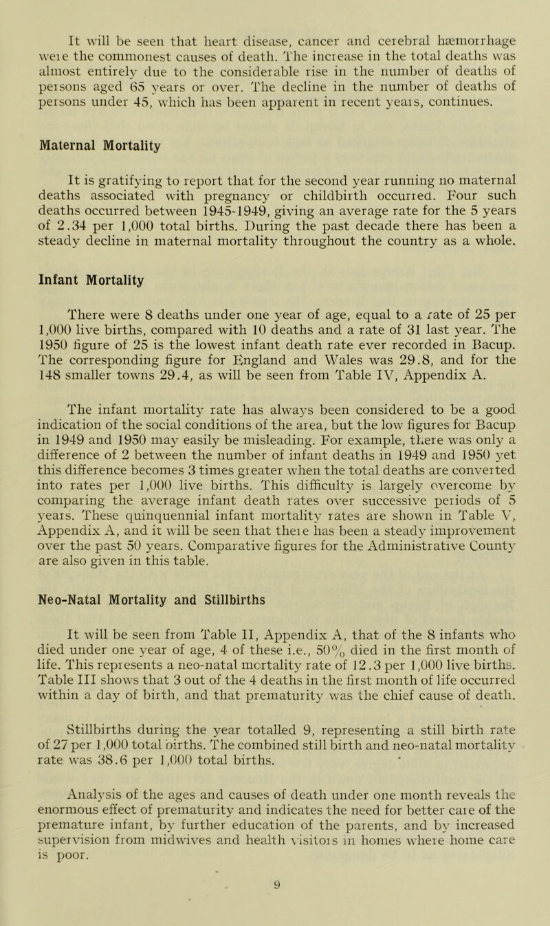 It will be seen that heart disease, cancer and cerebral haemorrhage weie the commonest causes of death. The increase in the total deaths was almost entirely due to the considerable rise in the nundjer of deaths of persons aged 65 years or over. The decline in the number of deaths of persons under 45, which has been apparent in recent years, corrtinues. Maternal Mortality It is gratifying to report that for the second year running rro maternal deaths associated with pregnancy or childbirth occurred. Four such deaths occurred between 1945-1949, giving an average rate for the 5 years of 2.34 per 1,000 total births. During the past decade there has been a steady decline in maternal mortality throughout the country as a whole. Infant Mortality There were 8 deaths under one j^ear of age, equal to a /ate of 25 per 1,000 live births, compared with 10 deaths and a rate of 31 last year. The 1950 figure of 25 is the lowest infant death rate ever recorded in Bacup. The corresponding figure for England and Wales was 29.8, and for the 148 smaller towns 29.4, as will be seen from Table IV, Appendix A. The infant mortality rate has alwaj's been considered to be a good indication of the social conditions of the area, but the low figures for Bacup in 1949 and 1950 may easily be misleading. P'or example, there was only a difference of 2 between the number of infant deaths in 1949 and 1950 yet this difference becomes 3 times greater when the total deaths are converted into rates per 1,000 live births. This difficulty is largely overcome by comparing the average infant death rates over successive periods of 5 years. These quinquennial infant mortality rates are shown in Table V, Appendix A, and it will be seen that there has been a steady improvement over the past 50 years. Comparative figures for the Administrative County are also given in this table. Neo-Natal Mortality and Stillbirths It will be seen from Table II, Appendix A, that of the 8 infants who died under one }-ear of age, 4 of these i.e., 50% died in the first month of life. This represents a neo-natal mortality rate of 12.3 per 1,000 live births. Table III shows that 3 out of the 4 deaths in the first month of life occurred within a day of birth, and that prematurity was the chief cause of death. Stillbirths during the year totalled 9, representing a still birth rate of 27 per 1,000 total births. The combined still birth and neo-natal mortality rate was 38.6 per 1,000 total births. Analysis of the ages and causes of death under one month reveals the enormous effect of prematurity and indicates the need for better caie of the premature infant, by further education of the parents, and by increased supervision from rnidwives and health \ isitors in homes where home care is poor.