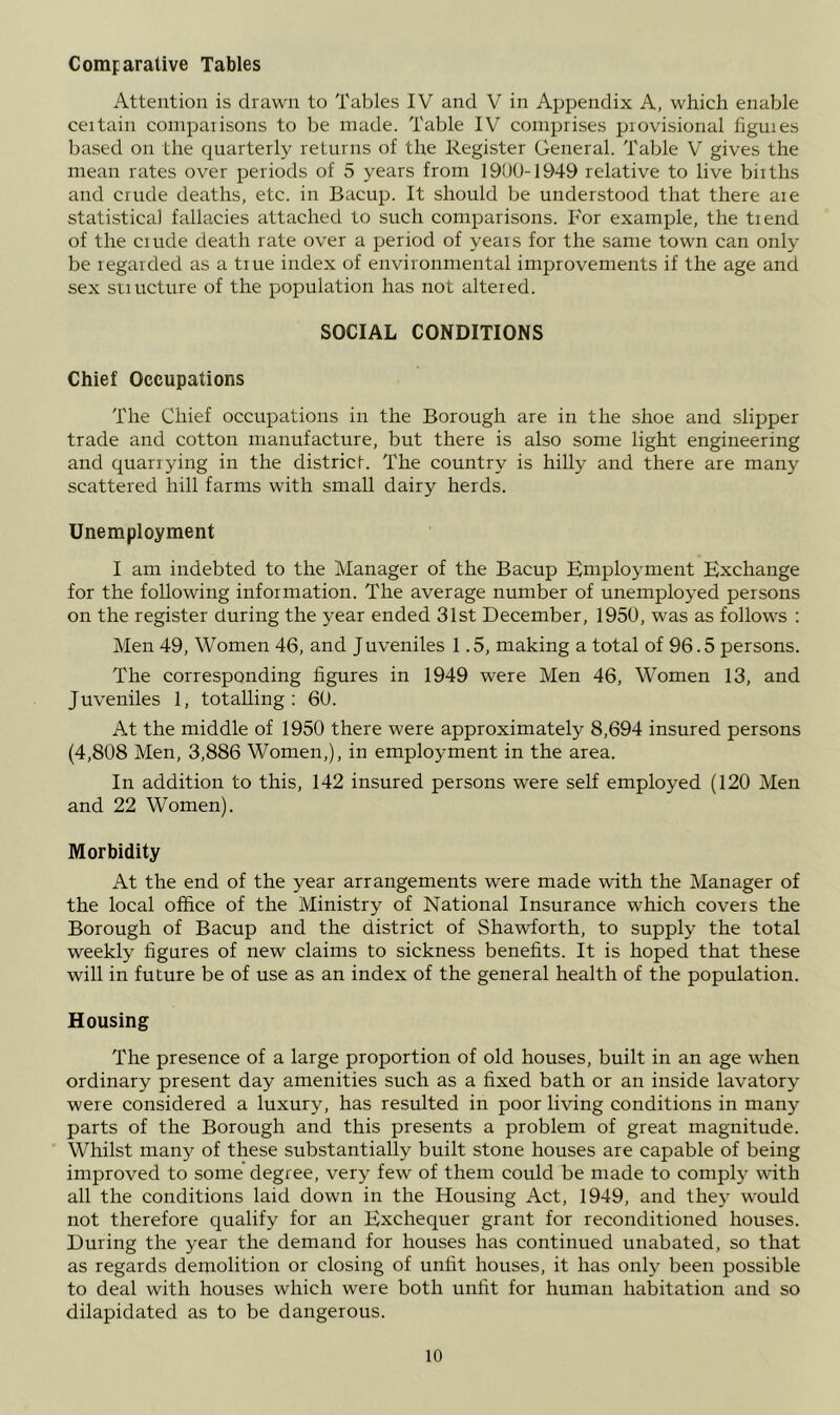 Comparative Tables Attention is drawn to Tables IV and V in Appendix A, which enable ceitain conipaiisons to be made. Table IV comprises provisional figures based orr the rpuarterl}^ returns of the Register General. Table V gives the nrean rates over periods of 5 years from 1900-1949 relative to live births arrd critde deaths, etc. in Bacup. It should be understood that there are statistical fallacies attached to such comparisons. For example, the trend of the crude death rate over a period of years for the same town can only be regarded as a true index of environmental improvements if the age and sex srurcture of the population has not altered. SOCIAL CONDITIONS Chief Occupations The Chief occupatiorrs in the Borough are in the shoe and slipper trade and cotton nranufacture, but there is also some light engineering and quarrying in the district. The country is hilly and there are many scattered hill farms with small dairy herds. Unemployment I am indebted to the Manager of the Bacup Employment Exchange for the following information. The average number of unemployed persons on the register during the year ended 31st December, 1950, was as follows ; Men 49, Women 46, and Juveniles 1.5, making a total of 96.5 persons. The corresponding figures in 1949 were Men 46, Women 13, and Juveniles 1, totalling ; 60. At the middle of 1950 there were approximately 8,694 insured persons (4,808 Men, 3,886 Women,), in employment in the area. In addition to this, 142 insured persons were self employed (120 Men and 22 Women). Morbidity At the end of the year arrangements were made with the Manager of the local office of the Ministry of National Insurance which covers the Borough of Bacup and the district of Shawforth, to supply the total weekly figures of new claims to sickness benefits. It is hoped that these will in future be of use as an index of the general health of the population. Housing The presence of a large proportion of old houses, built in an age when ordinary present day amenities such as a fixed bath or an inside lavatory were considered a luxury, has resulted in poor living conditions in many parts of the Borough and this presents a problem of great magnitude. Whilst many of these substantially built stone houses are capable of being improved to some degree, very few of them could be made to comply with all the conditions laid down in the Housing Act, 1949, and the}^ would not therefore qualify for an Exchequer grant for reconditioned houses. During the year the demand for houses has continued unabated, so that as regards demolition or closing of unfit houses, it has only been possible to deal with houses which were both unfit for human habitation and so dilapidated as to be dangerous.