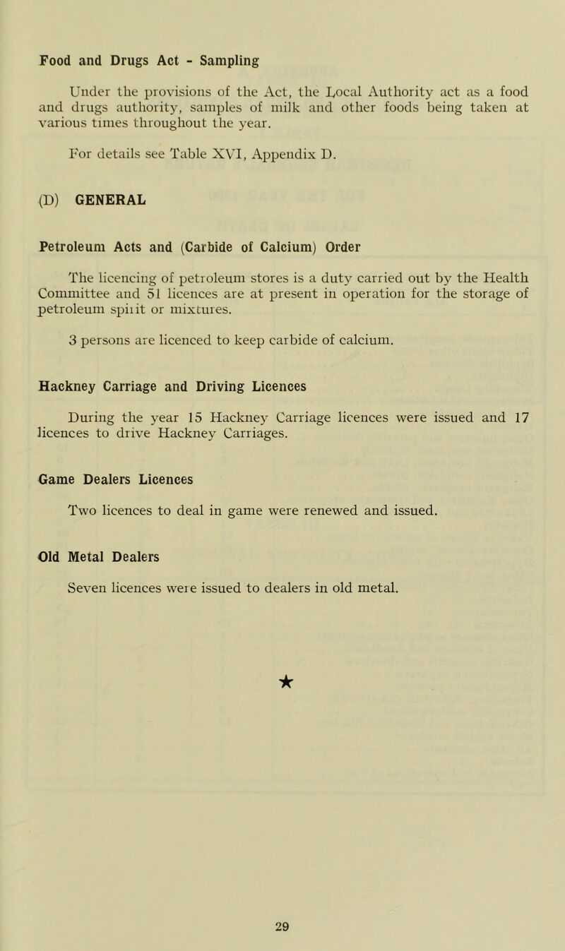 Food and Drugs Act - Sampling Under the provisions of the Act, the Uocal Authority act as a food and drugs authoritj', samples of milk and other foods being taken at various tunes throughout the year. I'or details see Table XVI, Appendix D. (D) GENERAL Petroleum Acts and (Carbide of Calcium) Order The licencing of petroleum stores is a duty carried out by the Health Committee and 51 licences are at present in operation for the storage of petroleum spiiit or mixtures. 3 persons are licenced to keep carbide of calcium. Hackney Carriage and Driving Licences During the year 15 Hackney Carriage licences were issued and 17 licences to drive Hackney Carriages. Game Dealers Licences Two licences to deal in game were renewed and issued. Old Metal Dealers Seven licenees were issued to dealers in old metal. ★
