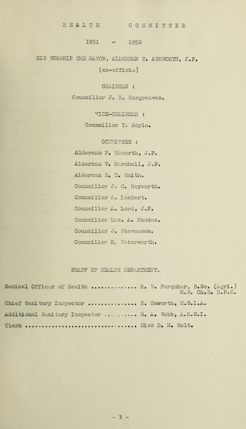 1951 “ 1952 HIS WORSHIP THE MAYOR, ALDERIAH T. ASHV/ORTH, J.P. (ex-officio) GHAIRI'.IA1^ : Councillor H, Hargreaves, ^t;ce-gh^.ipj^ait : Councillor Hoyle. COIPCrTTEE : Alderman P, Haworth, J.P, Alderman ¥. Marshall, J.P, Alderman S, G, Smith, Councillor C, Heyworth, Councillor A, Lambert. Councillor A, Lord, J.P, Councillor Mrs. A. Rhodes, Councillor J, Stevenson. Councillor R« Waterworth, STAFF OF HE/\LTH DEPARTliElTT. Medical Officer of Health R. ¥, Parquhar, B.Sc, (Agri.) M.B. Ch.B. D.P.H. Chief Sanitary Inspector R, Haworth, M.S.I.A. Additional Sanitary Inspector o., G. A, Webb, A.R.S.I, Clerk MLss D, M, Holt