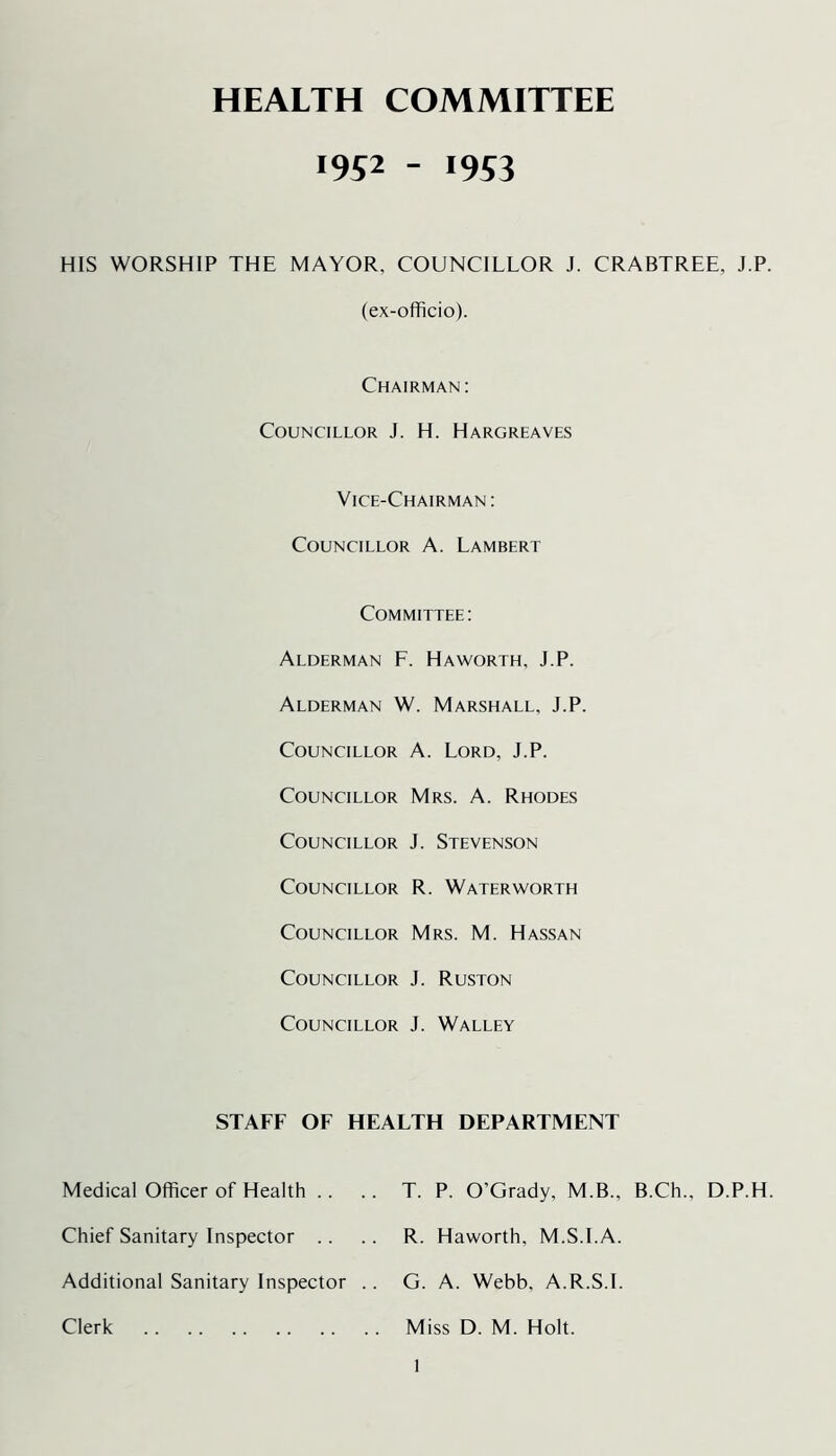 HEALTH COMMITTEE 1952 - 1953 HIS WORSHIP THE MAYOR, COUNCILLOR J. CRABTREE, J.P. (ex-officio). Chairman: Councillor J. H. Hargreaves Vice-Chairman: Councillor A. Lambert Committee: Alderman F. Haworth, J.P. Alderman W. Marshall, J.P. Councillor A. Lord, J.P. Councillor Mrs. A. Rhodes Councillor J. Stevenson Councillor R. Waterworth Councillor Mrs. M. Hassan Councillor J. Ruston Councillor J. Walley STAFF OF HEALTH DEPARTMENT Medical Officer of Health .. .. T. P. O’Grady, M.B., B.Ch., D.P.H. Chief Sanitary Inspector .. .. R. Haworth, M.S.I.A. Additional Sanitary Inspector .. G. A. Webb, A.R.S.I. Clerk Miss D. M. Holt.