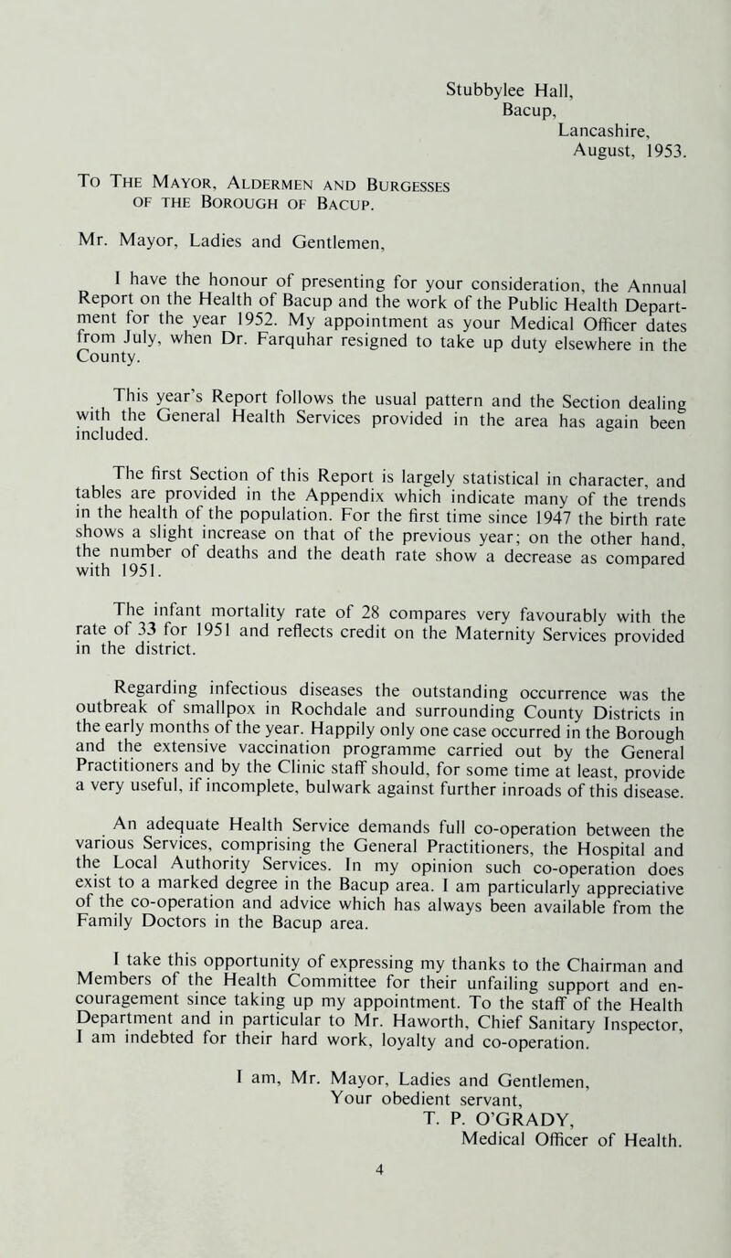Stubbylee Hall, Bacup, Lancashire, August, 1953. To The Mayor, Aldermen and Burgesses OF THE Borough of Bacup. Mr. Mayor, Ladies and Gentlemen, I have the honour of presenting for your consideration, the Annual Report on the Health of Bacup and the work of the Public Health Depart- ment for the year 1952. My appointment as your Medical Officer dates from July, when Dr. Farquhar resigned to take up duty elsewhere in the County. This year s Report follows the usual pattern and the Section dealing with the General Health Services provided in the area has again been included. The first Section of this Report is largely statistical in character, and tables are provided in the Appendix which indicate many of the trends m the health of the population. For the first time since 1947 the birth rate shows a slight increase on that of the previous year; on the other hand, the number of deaths and the death rate show a decrease as compared with 1951. The infant mortality rate of 28 compares very favourably with the rate of 33 for 1951 and reflects credit on the Maternity Services provided in the district. Regarding infectious diseases the outstanding occurrence was the outbreak of smallpox in Rochdale and surrounding County Districts in the early months of the year. Happily only one case occurred in the Borough and the extensive vaccination programme carried out by the General Practitioners and by the Clinic staff should, for some time at least, provide a very useful, if incomplete, bulwark against further inroads of this disease. An adequate Health Service demands full co-operation between the various Services, comprising the General Practitioners, the Hospital and the Local Authority Services. In my opinion such co-operation does exist to a marked degree in the Bacup area. I am particularly appreciative of the co-operation and advice which has always been available from the Family Doctors in the Bacup area. I take this opportunity of expressing my thanks to the Chairman and Members of the Health Committee for their unfailing support and en- couragement since taking up my appointment. To the staff of the Health Department and in particular to Mr. Haworth, Chief Sanitary Inspector, I am indebted for their hard work, loyalty and co-operation. I am, Mr. Mayor, Ladies and Gentlemen, Your obedient servant, T. P. O’GRADY, Medical Officer of Health.
