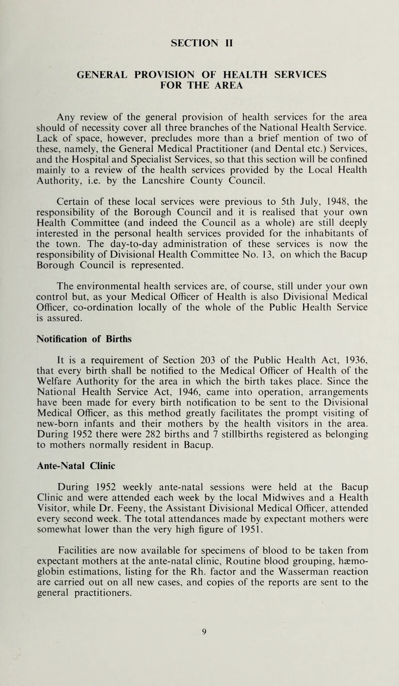 GENERAL PROVISION OF HEALTH SERVICES FOR THE AREA Any review of the general provision of health services for the area should of necessity cover all three branches of the National Health Service. Lack of space, however, precludes more than a brief mention of two of these, namely, the General Medical Practitioner (and Dental etc.) Services, and the Hospital and Specialist Services, so that this section will be confined mainly to a review of the health services provided by the Local Health Authority, i.e. by the Lancshire County Council. Certain of these local services were previous to 5th July, 1948, the responsibility of the Borough Council and it is realised that your own Health Committee (and indeed the Council as a whole) are still deeply interested in the personal health services provided for the inhabitants of the town. The day-to-day administration of these services is now the responsibility of Divisional Health Committee No. 13, on which the Bacup Borough Council is represented. The environmental health services are, of course, still under your own control but, as your Medical Officer of Health is also Divisional Medical Officer, co-ordination locally of the whole of the Public Health Service is assured. Notification of Births It is a requirement of Section 203 of the Public Health Act, 1936, that every birth shall be notified to the Medical Officer of Health of the Welfare Authority for the area in which the birth takes place. Since the National Health Service Act, 1946, came into operation, arrangements have been made for every birth notification to be sent to the Divisional Medical Officer, as this method greatly facilitates the prompt visiting of new-born infants and their mothers by the health visitors in the area. During 1952 there were 282 births and 7 stillbirths registered as belonging to mothers normally resident in Bacup. Ante-Natal Clinic During 1952 weekly ante-natal sessions were held at the Bacup Clinic and were attended each week by the local Midwives and a Health Visitor, while Dr. Feeny, the Assistant Divisional Medical Officer, attended every second week. The total attendances made by expectant mothers were somewhat lower than the very high figure of 1951. Facilities are now available for specimens of blood to be taken from expectant mothers at the ante-natal clinic. Routine blood grouping, haemo- globin estimations, listing for the Rh. factor and the Wasserman reaction are carried out on all new cases, and copies of the reports are sent to the general practitioners.