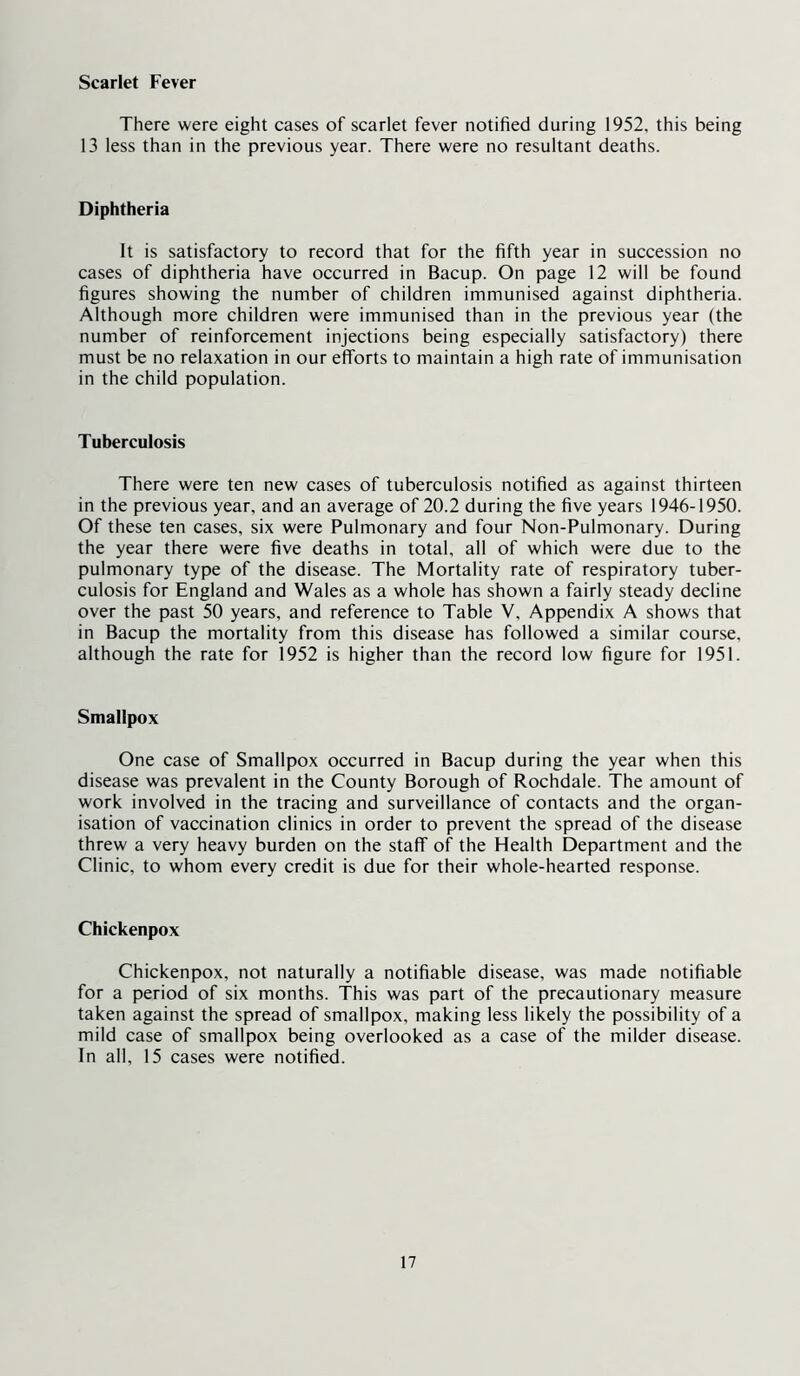 Scarlet Fever There were eight cases of scarlet fever notified during 1952, this being 13 less than in the previous year. There were no resultant deaths. Diphtheria It is satisfactory to record that for the fifth year in succession no cases of diphtheria have occurred in Bacup. On page 12 will be found figures showing the number of children immunised against diphtheria. Although more children were immunised than in the previous year (the number of reinforcement injections being especially satisfactory) there must be no relaxation in our efforts to maintain a high rate of immunisation in the child population. Tuberculosis There were ten new cases of tuberculosis notified as against thirteen in the previous year, and an average of 20.2 during the five years 1946-1950. Of these ten cases, six were Pulmonary and four Non-Pulmonary. During the year there were five deaths in total, all of which were due to the pulmonary type of the disease. The Mortality rate of respiratory tuber- culosis for England and Wales as a whole has shown a fairly steady decline over the past 50 years, and reference to Table V, Appendix A shows that in Bacup the mortality from this disease has followed a similar course, although the rate for 1952 is higher than the record low figure for 1951. Smallpox One case of Smallpox occurred in Bacup during the year when this disease was prevalent in the County Borough of Rochdale. The amount of work involved in the tracing and surveillance of contacts and the organ- isation of vaccination clinics in order to prevent the spread of the disease threw a very heavy burden on the staff of the Health Department and the Clinic, to whom every credit is due for their whole-hearted response. Chickenpox Chickenpox, not naturally a notifiable disease, was made notifiable for a period of six months. This was part of the precautionary measure taken against the spread of smallpox, making less likely the possibility of a mild case of smallpox being overlooked as a case of the milder disease. In all, 15 cases were notified.