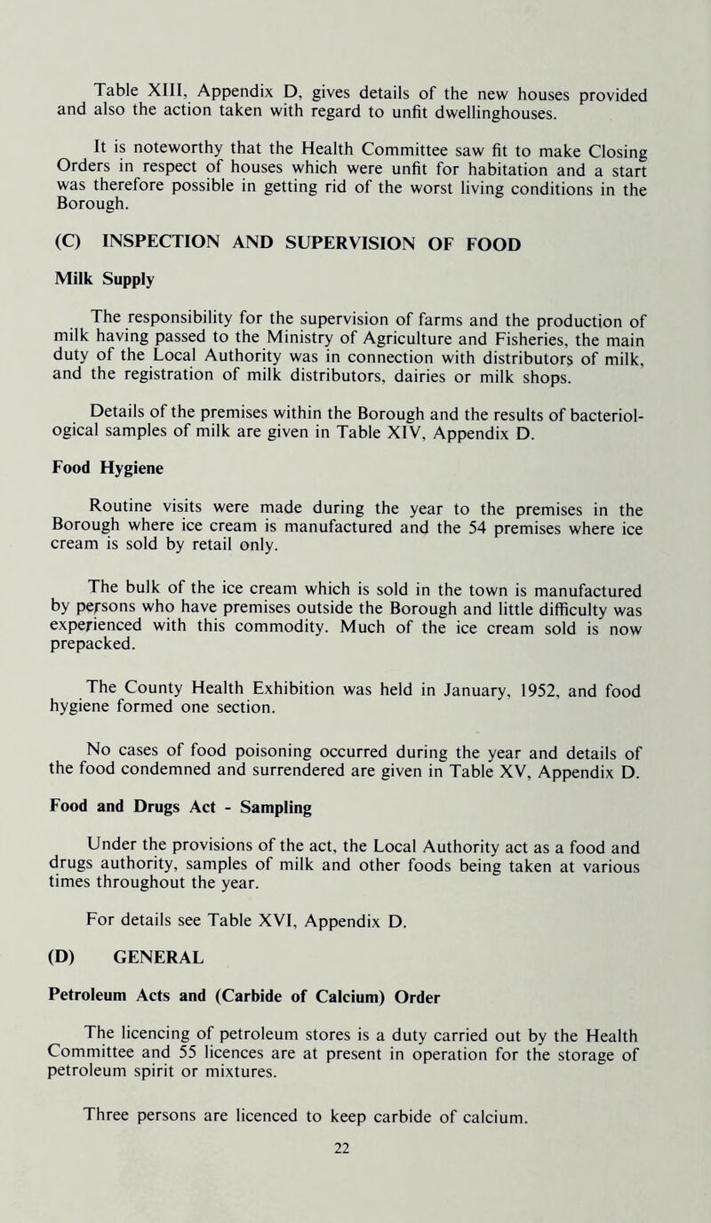 Table XIII, Appendix D, gives details of the new houses provided and also the action taken with regard to unfit dwellinghouses. It is noteworthy that the Health Committee saw fit to make Closing Orders in respect of houses which were unfit for habitation and a start was therefore possible in getting rid of the worst living conditions in the Borough. (C) INSPECTION AND SUPERVISION OF FOOD Milk Supply The responsibility for the supervision of farms and the production of milk having passed to the Ministry of Agriculture and Fisheries, the main duty of the Local Authority was in connection with distributors of milk, and the registration of milk distributors, dairies or milk shops. Details of the premises within the Borough and the results of bacteriol- ogical samples of milk are given in Table XIV, Appendix D. Food Hygiene Routine visits were made during the year to the premises in the Borough where ice cream is manufactured and the 54 premises where ice cream is sold by retail only. The bulk of the ice cream which is sold in the town is manufactured by persons who have premises outside the Borough and little difficulty was experienced with this commodity. Much of the ice cream sold is now prepacked. The County Health Exhibition was held in January, 1952, and food hygiene formed one section. No cases of food poisoning occurred during the year and details of the food condemned and surrendered are given in Table XV, Appendix D. Food and Drugs Act - Sampling Under the provisions of the act, the Local Authority act as a food and drugs authority, samples of milk and other foods being taken at various times throughout the year. For details see Table XVI, Appendix D. (D) GENERAL Petroleum Acts and (Carbide of Calcium) Order The licencing of petroleum stores is a duty carried out by the Health Committee and 55 licences are at present in operation for the storage of petroleum spirit or mixtures. Three persons are licenced to keep carbide of calcium.