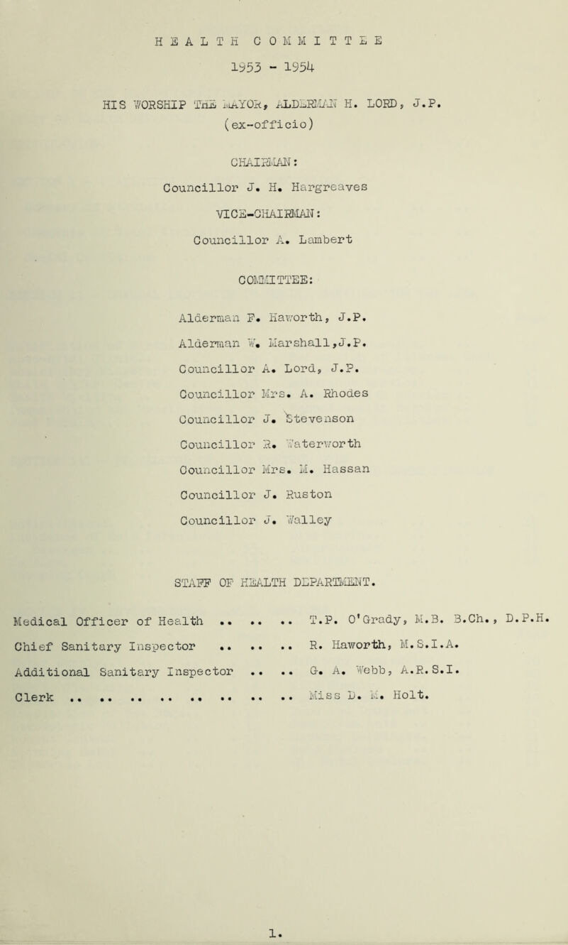 HEALTH COMMITTEE 1953 - 1954 HIS WORSHIP TxiE iviaYOR, ALDEEim? H. LORD, J.P. (ex-officio) GHAIPIIAIT: Councillor J, H, Hargreaves VICS-CHAim'IAl^: Councillor A. Lambert COi3,'IITTEE: Alderman P* Haworth, J*P, Alderman W« Marshall,J.P. Councillor A* Lord, J.P. Councillor Mrs. A. PJiodes Councillor J. Stevenson Councillor R. Waterv/orth Councillor Mrs. M. Hassan Councillor J. Ruston Councillor J. Walley STAFF OP HEALTH DLPARTIvOTT. Medical Officer of Health T.P. 0’Grady, M.B. Chief Sanitary Inspector R. Haworth, M.S.I. Additional Sanitary Inspector .. .* G. A. Webb, A.R.S. Clerk •• •• Miss L. M. Holt. 3.Ch., D.P.H. A. I. 1