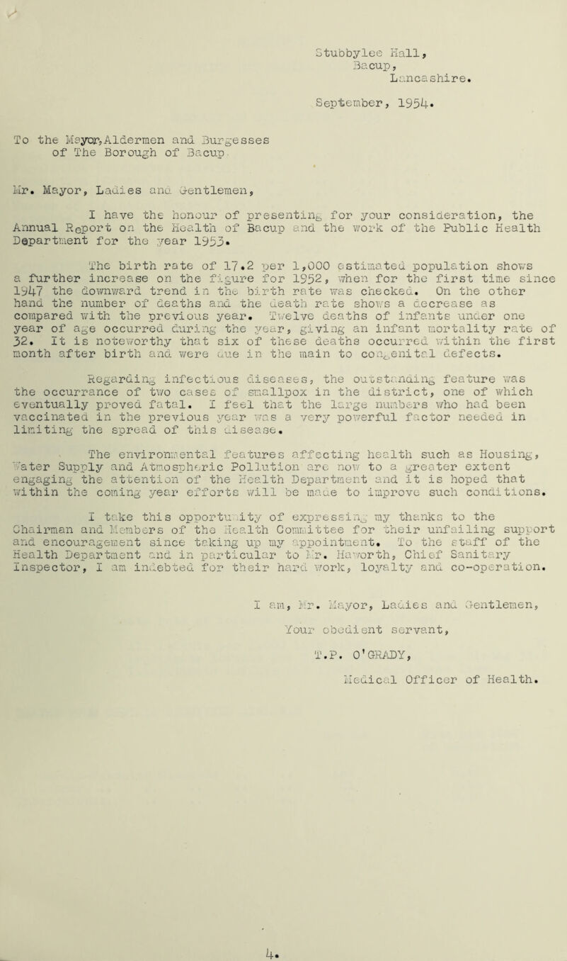 Stubbylee Kail, Bacup, Lancashire. September, 1954« To the Mayor,Aldermen and Burgesses of The Borough of Bacup Mr. Mayor, Ladies ano. G-entleraen, I have the honour of presenting for your consideration, the Annual Report on the Health of Bacup and the work of the Public Health Department for the year 1953* The birth rate of 17*2 -per 1,000 estimated population shov/s a further increase on the figure for 1952, vvhen for the first time since 1947 the downv/ard trend in the birth rate was checked. On the other hand the number of deaths and the death rate shows a decrease as compared v/ith the previous year* Twelve deaths of infants unaer one year of age occurred during the jj^ear, giving an infa-nt mortality rate of 32. It is noteworthy that six of these deaths occurred v;ithin the first month after birth anoL ¥/ere cue in the main to congenital defects. Regarding infectious diseases, the ou'cstcnaing feature was the occurrance of two cases of smallpox in the district, one of which eventually proved fatal. I feel that the large numbers who had been vaccinated in the previous .year was a very pov/erful factor needed in limiting the spread of this uisease* The environmental fea'cures affecting health such as Housing, Mater Supply and Atmospheric Pollution are nov/ to a greater extent engaging the attention of the Health Department and it is hoped that within the coming .year efforts will be maue to improve such conditions. I take this opportuvMty of expressing my thanks to the Chairman and Members of the Health Committee for their unfailing support and encouragement since taking up m3?' appointment* To the staff of the Health Department and in particular to l-r, Haworth, Chief Sanitary Inspector, I am indebted for their hard v.^ork, lo3?'alty and co-operation. I ara, Mr. Mayor, Ladies and Centlemen, Your obedient servant, T.P. 0’GR/\DY, Medical Officer of Health.