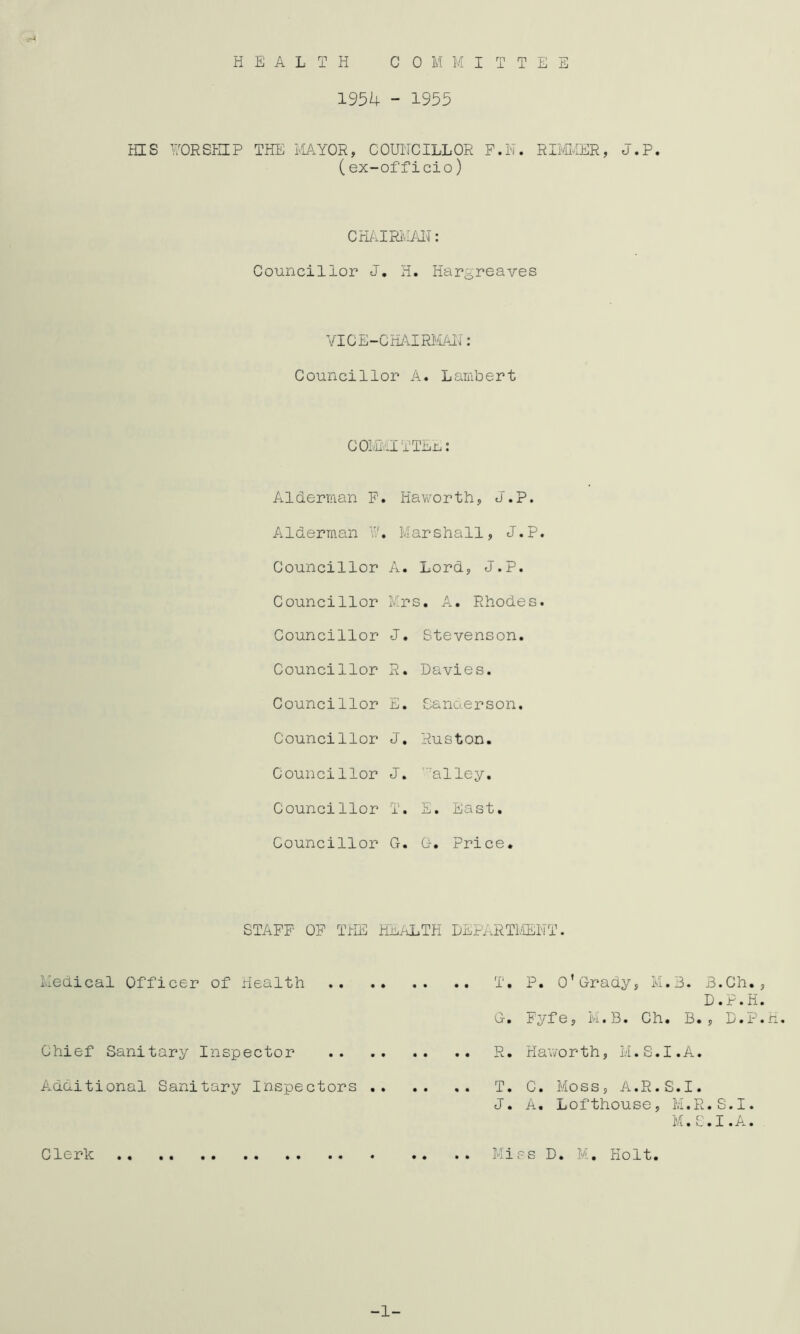 HEALTH C 0 M M I T T E E 1954 - 1955 HIS 170RSKIP THE PIAYOR, COUNCILLOR P.N. RBCiER, J.P. (ex-officio) CHiilRi'.IAN: Councillor J. H. Hargreaves YICE-CHi\IRl'/LAl4: Councillor A. Lambert COIvE’-ITTEn: Alderman F. Haworth, J.P. Alderman N, Marshall, J.P Councillor A. Lord, J.P. Councillor Mrs. A. Rhodes Councillor J. Stevenson. Councillor R. Davies. Councillor E • Sanaerson. Councillor J. Ruston. Councillor J. ’■■alley. Councillor T. E • East. Councillor G. G. Price. STAFF OF THE HuaLTH DEPi.RTl/lENT. iledical Officer of Health Chief Sanitary Inspector Additional Sanitary Inspectors Clerk T, P. o’Grady, M.3. B.Ch., D. G, Fyfe, N.B. Ch. B. , R. Hav/or th, M. S. I. A. T. C. Moss, A.R.S.I. J. A. Lofthouse, M.R.S.I. M.S.I.A. Miss D. M. Holt. -1- P