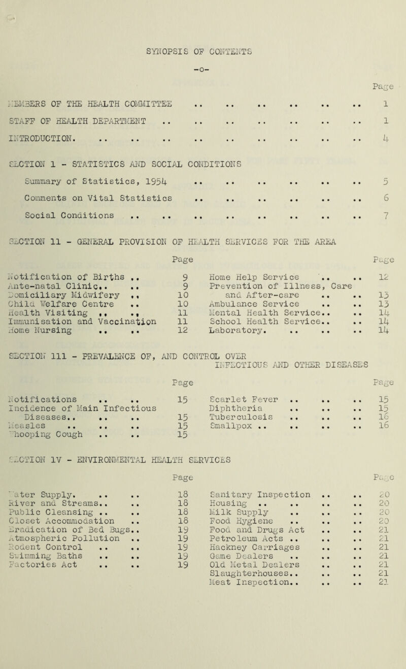 SYIIOPSIS OP CONTENTS -o- Page NEM3ERS OP THE HEALTH CQi'aiITTEE 1 STAPP OP HEALTH DEPARTMENT 1 INTRODUCTION. .. .. .. .. .. .. .. .. .. U SLCTION 1 - STATISTICS AI^D SOCIAL CONDITIONS Summary of Statistics, 1954 •• •• •• •• •• •• 5 Comments on Vital Statistics .. .. .. .. .. 6 Social Conditions .. .. .. .. .. 7 SECTION 11 - GENERAL PROVISION OP HLia.TH SERVICES POR THE AREA Notification of Births * • Page 9 Home Help Service Page 12 Ante-natal Clinic.. • • 9 Prevention of Illness, Care Domiciliary Midv/ifery 10 and After-care 15 Chile \7elfare Centre • • 10 Ambulance Service 15 Health Visiting ,, • f 11 Mental Health Service.. 14 Immunisation and Vaccination 11 School Health Service.. .. 14 Home Nursing •• • • 12 Laboratory. 14 SECTION 111 - PREVALElNfCE OP, AND CONTROL OVER INFECTIOUS AND OTHER DISEASES Page Pag< Notifications ,. ., 15 Scarlet Fever • • • % 15 Incidence of Main Infectious Diphtheria • • • • 15 IjXS03.S0S«« •• 15 Tuberculosis • • • • 16 ii0CASX03 •• •• 15 Smallpox .. .. • • • • 16 ■liooping Cough 15 r.ACTION IV - ENVIROM/IENTAL HEALTH SERVICES Page Pa^ ■ ater Supply, 18 Sanitary Inspection • • • • 20 River and Streams.. ., 18 Housing • • • • 20 Public Cleansing .. 18 Milk Supply • • • • 20 Closet Accommodation 18 Food Hygiene • • • • 20 nraaication of Bed Bugs.. 19 Pood and Drugs Act • • • • 21 ^-s-tmospheric Pollution 19 Petroleum Acts .. • « • • 21 Rodent Control . . .. 19 Hackney Carriages • • • • 21 Suimming Baths 19 Game Dealers • • • • 21 Factories Act 19 Old Metal Dealers • • • • 21 Slaughterhouses., • • • • 21 Meat Insuection., « • • • 21