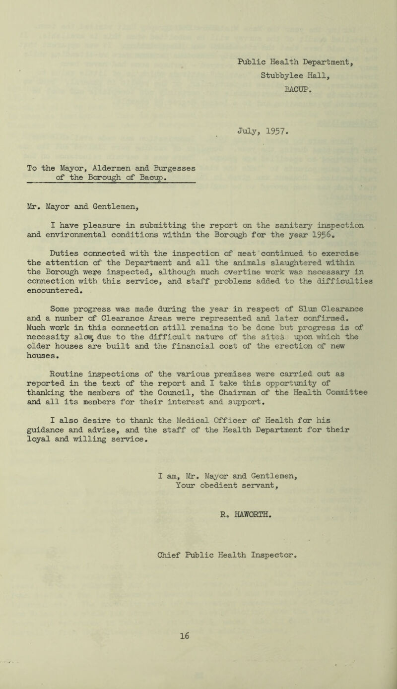 Public Health Department, Stubbylee Hall, BACUP. July, 1957. To the Mayor, Aldermen and Burgesses of the Borough of Bacvp. Mr. Mayor and Gentlemen, I have pleasure in submitting the report on the sanitary inspection and environmental conditions within the Borough for the year 1956. Duties connected with the inspection of meat continued to exercise the attention of the Department and all the animals slaughtered within the Borough were inspected, although much overtime work was necessary in connection with this service, and staff problems added to the difficulties encountered. Some progress was made during the year in respect of Slum Clearance and a number of Clearance Areas were represented and later confirmed. Much work in this connection still remains to be done but progress is of necessity slow, due to the difficult nature of the sites upon which the older houses are built and the financial cost of the erection of new houses. Routine inspections of the various premises were carried out as reported in the text of the report and I take this opportimity of thanking the members of the Council, the Chairman of the Health Committee and all its members for their interest and support. I also desire to thank the Medical Officer of Health for his guidance and advise, and the staff of the Health Department for their loyal and willing service. I am, Mr. Mayor and Gentlemen, Yotor obedient servant. R. HAWORTH. Chief Public Health Inspector.