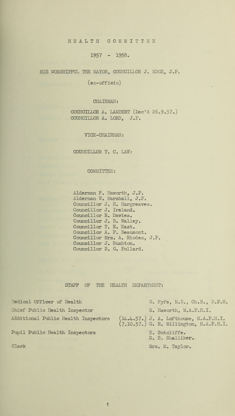 HEALTH COMMITTEE 1957 - 1958. HIS WORSHIEPUL THE MAYOR, COUI'ICILLOR J. EDGE, J.P. (ex-officio) CHAIRliAH: COUNCILLOR A. LAMBERT (Dec'd 26.9.57.) COUI^CILLOR A. LORD, J.P. VICE-CHAIRlcIM: COUIiCILLOR T. C. LAW: COMMITTEE: Alderman P. Haworth, J.P. Alderman V/. Marshall, J.P. Councillor J. H. Hargreaves. Councillor J. Ireland. Coimcillor R. Davies. CoTjncillor J. B. Walley. Councillor T. E. East. Coxmcillor A. P. Beaumont. Comcillor Mrs. A. Rhodes, J.P. Coimcillor J. Rushton. Comcillor S. G. Pollard. STAFF OF THE HEALTH DEPARTMENT: Medical Officer of Health Chief Public Health Inspector Additional Puhlic Health Inspectors Pupil Public Health Inspectors Clerk G. Fyfe, M.B., Ch.B., D.P.H. R. Haworth, M.A.P.H.I. (lif.4.57.) J. A. Lofthouse, M.A.P.H.I. (7.10.57.) G-. R. Millington, M.A.P.H.I. E. Sutcliffe. D, B. Shalliker., Mrs. M. Taylor. 1